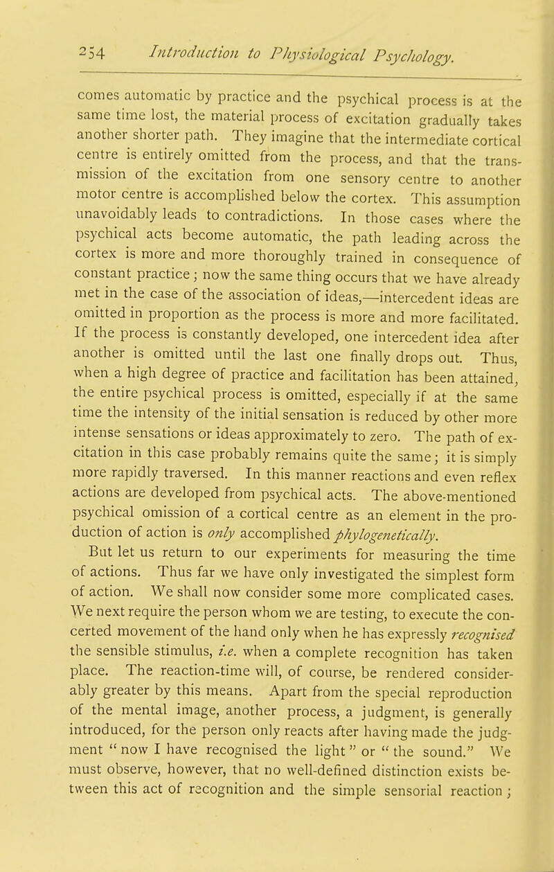 comes automatic by practice and the psychical process is at the same time lost, the material process of excitation gradually takes another shorter path. They imagine that the intermediate cortical centre is entirely omitted from the process, and that the trans- mission of the excitation from one sensory centre to another motor centre is accomplished below the cortex. This assumption unavoidably leads to contradictions. In those cases where the psychical acts become automatic, the path leading across the cortex is more and more thoroughly trained in consequence of constant practice; now the same thing occurs that we have already met in the case of the association of ideas,—intercedent ideas are omitted in proportion as the process is more and more facilitated. If the process is constantly developed, one intercedent idea after another is omitted until the last one finally drops out. Thus, when a high degree of practice and facilitation has been attained, the entire psychical process is omitted, especially if at the same time the intensity of the initial sensation is reduced by other more intense sensations or ideas approximately to zero. The path of ex- citation in this case probably remains quite the same; it is simply more rapidly traversed. In this manner reactions and even reflex actions are developed from psychical acts. The above-mentioned psychical omission of a cortical centre as an element in the pro- duction of action is only accomplished phylogenetically. But let us return to our experiments for measuring the time of actions. Thus far we have only investigated the simplest form of action. We shall now consider some more complicated cases. We next require the person whom we are testing, to execute the con- certed movement of the hand only when he has expressly recognised the sensible stimulus, i.e. when a complete recognition has taken place. The reaction-time will, of course, be rendered consider- ably greater by this means. Apart from the special reproduction of the mental image, another process, a judgment, is generally introduced, for the person only reacts after having made the judg- ment  now I have recognised the light  or  the sound. We must observe, however, that no well-defined distinction exists be- tween this act of recognition and the simple sensorial reaction ;