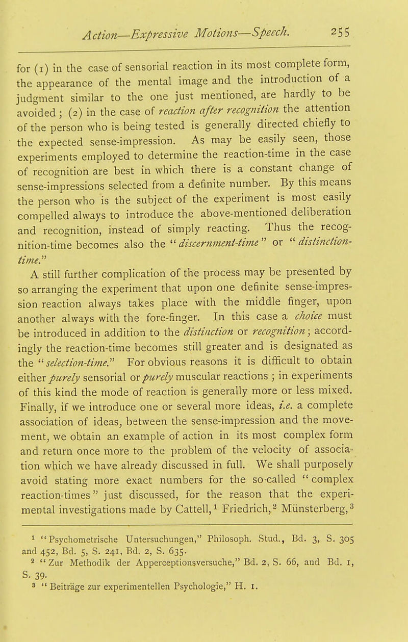 for (i) in the case of sensorial reaction in its most complete form, the appearance of the mental image and the introduction of a judgment similar to the one just mentioned, are hardly to be avoided ; (2) in the case of reaciion after recognition the attention of the person who is being tested is generally directed chiefly to the expected sense-impression. As may be easily seen, those experiments employed to determine the reaction-time in the case of recognition are best in which there is a constant change of sense-impressions selected from a definite number. By this means the person who is the subject of the experiment is most easily compelled always to introduce the above-mentioned deliberation and recognition, instead of simply reacting. Thus the recog- nition-time becomes also the  discernment-time  or  distinction- time.^' A still further complication of the process may be presented by so arranging the experiment that upon one definite sense-impres- sion reaction always takes place with the middle finger, upon another always with the fore-finger. In this case a c/ioiee must be introduced in addition to the distinction or recognition; accord- ingly the reaction-time becomes still greater and is designated as the  seiection-time. For obvious reasons it is difficult to obtain either purely sensorial or purely muscular reactions ; in experiments of this kind the mode of reaction is generally more or less mixed. Finally, if we introduce one or several more ideas, i.e. a complete association of ideas, between the sense-impression and the move- ment, we obtain an example of action in its most complex form and return once more to the problem of the velocity of associa- tion which we have already discussed in full. We shall purposely avoid stating more exact numbers for the so-called  complex reaction-times just discussed, for the reason that the experi- mental investigations made by Cattell,^ Friedrich,^ Miinsterberg, 3 ^ Psychometrische Untersuchungen, Philosoph. Stud., Bd. 3, S. 305 and 452, Bd. 5, S. 241, Bd. 2, S. 635. *  Zur Methodik der Apperceptionsversuche, Bd, 2, S, 65, and Bd, i, S, 39- 3  Beitrage zur experimentellen Psychologic, H. i.