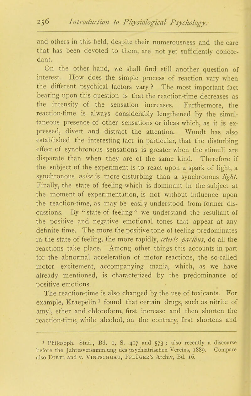 and others in this field, despite their numerousness and the care that has been devoted to them, are not yet sufficiently concor- dant. On the other hand, we shall find still another question of interest. How does the simple process of reaction vary when the different psychical factors vary ? The most important fact bearing upon this question is that the reaction-time decreases as the intensity of the sensation increases. Furthermore, the reaction-time is always considerably lengthened by the simul- taneous presence of other sensations or ideas which, as it is ex- pressed, divert and distract the attention. Wundt has also established the interesting fact in particular, that the disturbing effect of synchronous sensations is greater when the stimuli are disparate than when they are of the same kind. Therefore if the subject of the experiment is to react upon a spark of light, a synchronous noise is more disturbing than a synchronous light. Finally, the state of feeling which is dominant in the subject at the moment of experimentation, is not without influence upon the reaction-time, as may be easily understood from former dis- cussions. By  state of feeling  we understand the resultant of the positive and negative emotional tones that appear at any definite time. The more the positive tone of feeling predominates in the state of feeling, the more rapidly, ceteris paribus, do all the reactions take place. Among other things this accounts in part for the abnormal acceleration of motor reactions, the so-called motor excitement, accompanying mania, which, as we have already mentioned, is characterized by the predominance of positive emotions. The reaction-time is also changed by the use of toxicants. For example, Kraepelin ^ found that certain drugs, such as nitrite of amyl, ether and chloroform, first increase and then shorten the reaction-time, while alcohol, on the contrary, first shortens and 1 Philosoph. Stud., Bd. i, S. 417 and 573 ; also recently a discourse before the Jahresversammlung des psychiatrischen Vereins, 1889. Compare also DiETL and v. Vintscugau, Pfluger's Archivj Bd. 16.