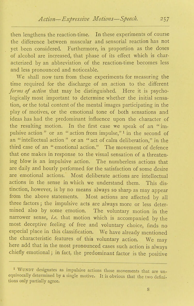 then lengthens the reaction-time. In these experiments of course the difiference between muscular and sensorial reaction has not yet been considered. Furthermore, in proportion as the doses of alcohol are increased, that phase of its effect which is char- acterized by an abbreviation of the reaction-time becomes less and less pronounced and noticeable. We shall now turn from these experiments for measuring the time required for the discharge of an action to the different forms of action that may be distinguished. Here it is psycho- logically most important to determine whether the initial sensa- tion, or the total content of the mental images participating in the play of motives, or the emotional tone of both sensations and ideas has had the predominant influence upon the character of the resulting motion. In the first case we speak of an  im- pulsive action  or an  action from impulse, ^ in the second of an intellectual action  or an act of calm deliberation, in the third case of an  emotional action. The movement of defence that one makes in response to the visual sensation of a threaten- ing blow is an impulsive action. The numberless actions that are daily and hourly performed for the satisfaction of some desire are emotional actions. Most deliberate actions are intellectual actions in the sense in which we understand them. This dis- tinction, however, is by no means always so sharp as may appear from the above statements. Most actions are affected by all three factors; the impulsive acts are always more or less deter- mined also by some emotion. The voluntary motion in the narrower sense, i.e. that motion which is accompanied by the most deceptive feeling of free and voluntary choice, finds no especial place in this classification. We have already mentioned the characteristic features of this voluntary action. We may here add that in the most pronounced cases such action is always chiefly emotional; in fact, the predominant factor is the positive 1 WUNDT designates as impulsive actions those movements that are un equivocally determined by a single motive. It is obvious that the two defini tions only partially agree. S