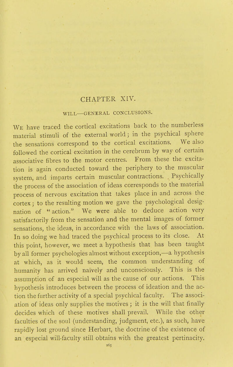 CHAPTER XIV. WILL—GENERAL CONCLUSIONS. We have traced the cortical excitations back to the numberless material stimuli of the external world; in the psychical sphere the sensations correspond to the cortical excitations. We also followed the cortical excitation in the cerebrum by way of certain associative fibres to the motor centres. From these the excita- tion is again conducted toward the periphery to the muscular system, and imparts certain muscular contractions. . Psychically the process of the association of ideas corresponds to the material process of nervous excitation that takes place in and across the cortex; to the resulting motion we gave the psychological desig- nation of action. We were able to deduce action very satisfactorily from the sensation and the mental images of former sensations, the ideas, in accordance with the laws of association. In so doing we had traced the psychical process to its close. At this point, however, we meet a hypothesis that has been taught by all former psychologies almost without exception,—a hypothesis at which, as it would seem, the common understanding of humanity has arrived naively and unconsciously. This is the assumption of an especial will as the cause of our actions. This hypothesis introduces between the process of ideation and the ac- tion the further activity of a special psychical faculty. The associ- ation of ideas only supplies the motives; it is the will that finally decides which of these motives shall prevail. While the other faculties of the soul (understanding, judgment, etc.), as such, have rapidly lost ground since Herbart, the doctrine of the existence of an especial will-faculty still obtains with the greatest pertinacity. 26s