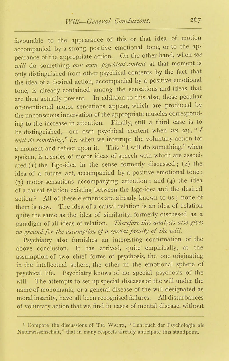 favourable to the appearance of this or that idea of motion accompanied by a strong positive emotional tone, or to the ap- pearance of the appropriate action. On the other hand, when we will do something, ottr oivn psychical content at that moment is only distinguished from other psychical contents by the fact that the idea of a desired action, accompanied by a positive emotional tone, is already contained among the sensations and ideas that are then actually present. In addition to this also, those peculiar oft-mentioned motor sensations appear, which are produced by the unconscious innervation of the appropriate muscles correspond- ing to the increase in attention. Finally, still a third case is to be distinguished,—our own psychical content when we say,  / will do something,'' i.e. when we interrupt the voluntary action for a moment and reflect upon it. This  I will do something, when spoken, is a series of motor ideas of speech with which are associ- ated (i) the Ego-idea in the sense formerly discussed; (2) the idea of a future act, accompanied by a positive emotional tone; (3) motor sensations accompanying attention ; and (4) the idea of a causal relation existing between the Ego-idea and the desired action.^ All of these elements are already known to us ; none of them is new. The idea of a causal relation is an idea of relation quite the same as the idea of similarity, formerly discussed as a paradigm of all ideas of relation. Therefore this analysis also gives no ground for the assumption of a special faculty of the will. Psychiatry also furnishes an interesting confirmation of the above conclusion. It has arrived, quite empirically, at the assumption of two chief forms of psychosis, the one originating in the intellectual sphere, the other in the emotional sphere of psychical hfe. Psychiatry knows of no special psychosis of the will. The attempts to set up special diseases of the will under the name of monomania, or a general disease of the will designated as moral insanity, have all been recognised failures. All disturbances of voluntary action that we find in cases of mental disease, without 1 Compare the discussions of Th. Waitz,  Lehrbuch der Psycliologie als Naturwissenschaft, that in many respects already anticipate this standpoint.