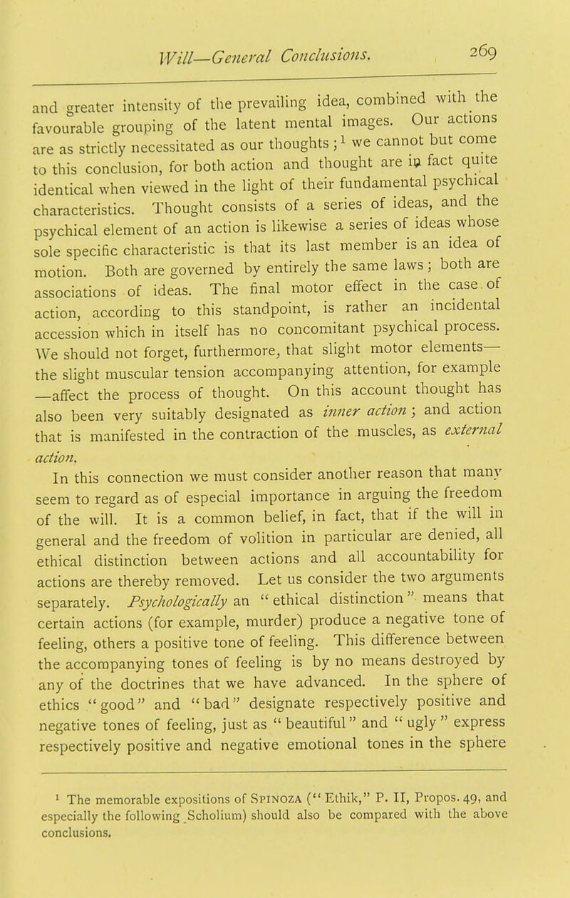 and greater intensity of the prevailing idea, combmed with the favourable grouping of the latent mental images. Our actions are as strictly necessitated as our thoughts; 1 we cannot but come to this conclusion, for both action and thought are id fact quite identical when viewed in the light of their fundamental psychical characteristics. Thought consists of a series of ideas, and the psychical element of an action is likewise a series of ideas whose sole specific characteristic is that its last member is an idea of motion. Both are governed by entirely the same laws ; both are associations of ideas. The final motor effect in the case , of action, according to this standpoint, is rather an incidental accession which in itself has no concomitant psychical process. We should not forget, furthermore, that slight motor elements— the slight muscular tension accompanying attention, for example —affect the process of thought. On this account thought has also been very suitably designated as inner action; and action that is manifested in the contraction of the muscles, as external action. In this connection we must consider another reason that many seem to regard as of especial importance in arguing the freedom of the will. It is a common belief, in fact, that if the will in general and the freedom of volition in particular are denied, all ethical distinction between actions and all accountabihty for actions are thereby removed. Let us consider the two arguments separately. Psychologically an  ethical distinction means that certain actions (for example, murder) produce a negative tone of feeling, others a positive tone of feeling. This difference between the accompanying tones of feeling is by no means destroyed by any of the doctrines that we have advanced. In the sphere of ethics good and bad designate respectively positive and negative tones of feeUng, just as  beautiful and  ugly express respectively positive and negative emotional tones in the sphere 1 The memorable expositions of Spinoza ( Ethik, P. II, Propos. 49, and especially the following Scholium) should also be compared with the above conclusions.