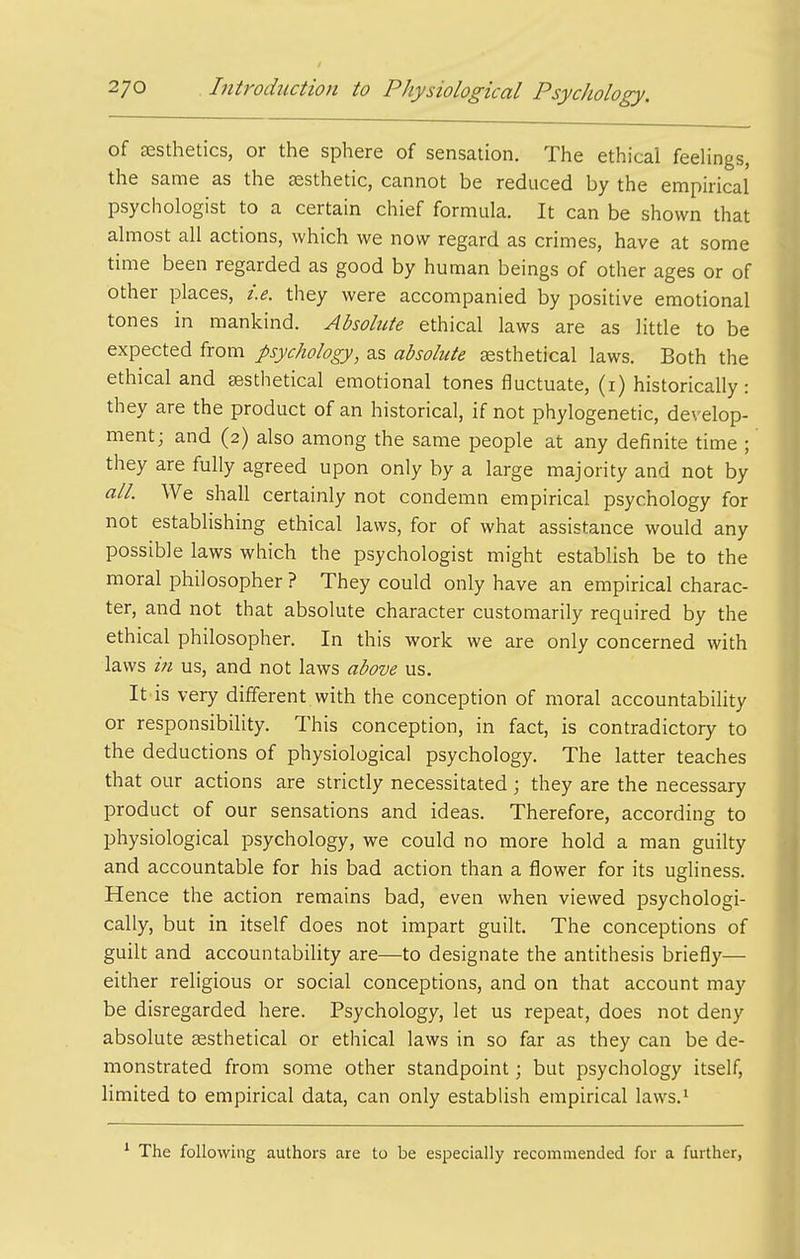 of esthetics, or the sphere of sensation. The ethical feeUngs, the same as the aesthetic, cannot be reduced by the empirical psychologist to a certain chief formula. It can be shown that almost all actions, which we now regard as crimes, have at some time been regarded as good by human beings of other ages or of other places, i.e. they were accompanied by positive emotional tones in mankind. Absolute ethical laws are as little to be expected from psychology, as absolute aesthetical laws. Both the ethical and sesthetical emotional tones fluctuate, (i) historically: they are the product of an historical, if not phylogenetic, develop- ment; and (2) also among the same people at any definite time ; they are fully agreed upon only by a large majority and not by all. We shall certainly not condemn empirical psychology for not establishing ethical laws, for of what assistance would any possible laws which the psychologist might establish be to the moral philosopher ? They could only have an empirical charac- ter, and not that absolute character customarily required by the ethical philosopher. In this work we are only concerned with laws in us, and not laws above us. It is very different with the conception of moral accountabiUty or responsibility. This conception, in fact, is contradictory to the deductions of physiological psychology. The latter teaches that our actions are strictly necessitated; they are the necessary product of our sensations and ideas. Therefore, according to physiological psychology, we could no more hold a man guilty and accountable for his bad action than a flower for its ugliness. Hence the action remains bad, even when viewed psychologi- cally, but in itself does not impart guilt. The conceptions of guilt and accountabiUty are—to designate the antithesis briefly— either religious or social conceptions, and on that account may be disregarded here. Psychology, let us repeat, does not deny absolute Eesthetical or ethical laws in so far as they can be de- monstrated from some other standpoint; but psychology itself, limited to empirical data, can only establish empirical laws.^ The following authors are to be especially recommended for a further,