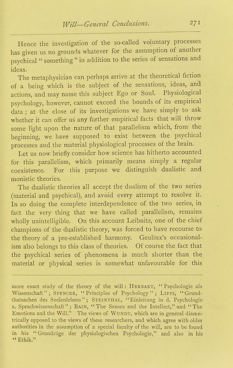 Hence the investigation of the so-called voluntary processes has given us no grounds whatever for the assumption of another psychical  something  in addition to the series of sensations and ideas. The metaphysician can perhaps arrive at the theoretical fiction of a being which is the subject of the sensations, ideas, and actions, and may name this subject Ego or Soul. Physiological psychology, however, cannot exceed the bounds of its empirical data ; at the close of its investigations we have simply to ask whether it can offer us any further empirical facts that will throw some light upon the nature of that parallelism which, from the beginning, we have supposed to exist between the psychical processes and the material physiological processes of the brain. Let us now briefly consider how science has hitherto accounted for this parallelism, which primarily means simply a regular coexistence. For this purpose we distinguish dualistic and monistic theories. The dualistic theories all accept the dualism of the two series (material and psychical), and avoid every attempt to resolve it. In so doing the complete interdependence of the two series, in fact the very thing that we have called parallelism, remains wholly unintelligible. On this account Leibnitz, one of the chief champions of the dualistic theory, was forced to have recourse to the theory of a pre-established harmony. Geulinx's occasional- ism also belongs to this class of theories. Of course the fact that the psychical series of phenomena is much shorter than the material or physical series is somewhat unfavourable for this more exact study of the theory of the will: Herbart,  Psychologie als Wissenschaft ; Spencer, Principles of Psychology; Lipps,  Grund- thatsachen des Seelenlebens; Steinthal, Einleitung in d. Psychologie u. Sprachwissenschaft ; Bain, The Senses and the Intellect, and The Emotions and the Will. The views of Wundt, which are in general diame- trically opposed to the views of these researchers, and which agree with older authorities in the assumption of a special faculty of the will, are to be found in his  Grundziige der physiologischen Psychologie, and also in his  Ethik.