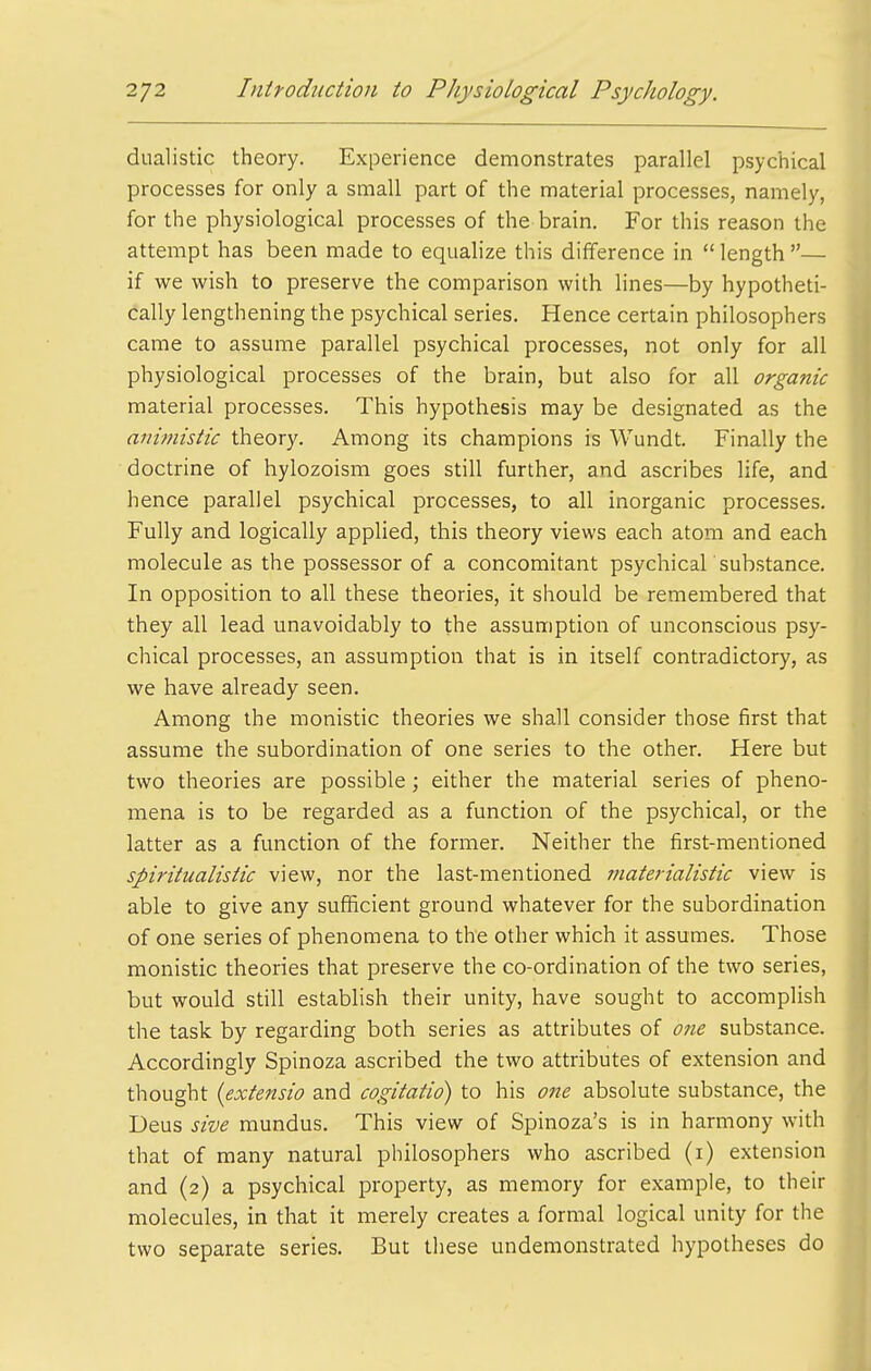 dualistic theory. Experience demonstrates parallel psychical processes for only a small part of the material processes, namely, for the physiological processes of the brain. For this reason the attempt has been made to equalize this difference in length— if we wish to preserve the comparison with lines—by hypotheti- cally lengthening the psychical series. Hence certain philosophers came to assume parallel psychical processes, not only for all physiological processes of the brain, but also for all organic material processes. This hypothesis may be designated as the animistic theory. Among its champions is Wundt. Finally the doctrine of hylozoism goes still further, and ascribes life, and hence parallel psychical processes, to all inorganic processes. Fully and logically applied, this theory views each atom and each molecule as the possessor of a concomitant psychical substance. In opposition to all these theories, it should be remembered that they all lead unavoidably to the assumption of unconscious psy- chical processes, an assumption that is in itself contradictory, as we have already seen. Among the monistic theories we shall consider those first that assume the subordination of one series to the other. Here but two theories are possible; either the material series of pheno- mena is to be regarded as a function of the psychical, or the latter as a function of the former. Neither the first-mentioned spiritualistic view, nor the last-mentioned materialistic view is able to give any sufficient ground whatever for the subordination of one series of phenomena to the other which it assumes. Those monistic theories that preserve the co-ordination of the two series, but would still establish their unity, have sought to accomplish the task by regarding both series as attributes of 07ie substance. Accordingly Spinoza ascribed the two attributes of extension and thought (extensio and cogitatio) to his one absolute substance, the Deus sive mundus. This view of Spinoza's is in harmony with that of many natural philosophers who ascribed (i) extension and (2) a psychical property, as memory for example, to their . molecules, in that it merely creates a formal logical unity for the two separate series. But these undemonstrated hypotheses do