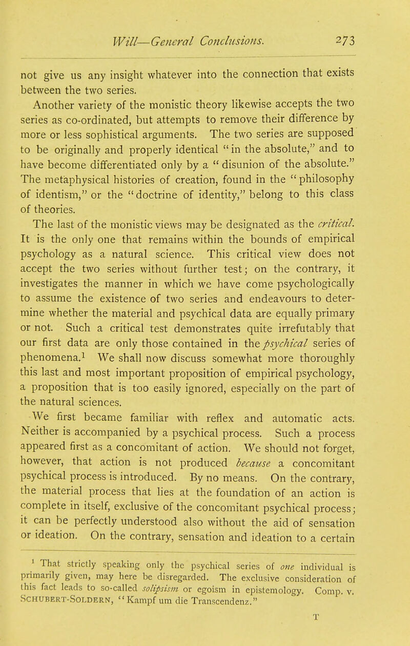 not give us any insight whatever into the connection that exists between the two series. Another variety of the monistic theory Ukewise accepts the two series as co-ordinated, but attempts to remove their difference by more or less sophistical arguments. The two series are supposed to be originally and properly identical  in the absolute, and to have become differentiated only by a disunion of the absolute. The metaphysical histories of creation, found in the  philosophy of identism, or the doctrine of identity, belong to this class of theories. The last of the monistic views may be designated as the critical. It is the only one that remains within the bounds of empirical psychology as a natural science. This critical view does not accept the two series without further test; on the contrary, it investigates the manner in which we have come psychologically to assume the existence of two series and endeavours to deter- mine whether the material and psychical data are equally primary or not. Such a critical test demonstrates quite irrefutably that our first data are only those contained in the psychical series of phenomena.! We shall now discuss somewhat more thoroughly this last and most important proposition of empirical psychology, a proposition that is too easily ignored, especially on the part of the natural sciences. We first became familiar with reflex and automatic acts. Neither is accompanied by a psychical process. Such a process appeared first as a concomitant of action. We should not forget, however, that action is not produced because a concomitant psychical process is introduced. By no means. On the contrary, the material process that lies at the foundation of an action is complete in itself, exclusive of the concomitant psychical process; it can be perfectly understood also without the aid of sensation or ideation. On the contrary, sensation and ideation to a certain ' That strictly speaking only the psychical series of one individual is primarily given, may here be disregarded. The exclusive consideration of this fact leads to so-called solipsism or egoism in epistemology. Comp. v. .SCHUBERT-SOLDERN,  Kampf um die Transcendenz. T