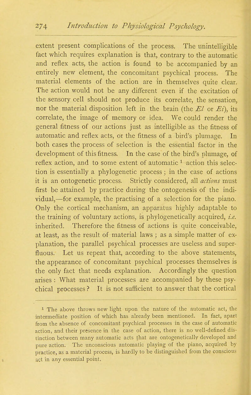 extent present complications of the process. The unintelligible fact which requires explanation is that, contrary to the automatic and reflex acts, the action is found to be accompanied by an entirely new element, the concomitant psychical process. The material elements of the action are in themselves quite clear. The action would not be any different even if the excitation of the sensory cell should not produce its correlate, the sensation, nor the material disposition left in the brain (the El or Ei), its correlate, the image of memory or idea. We could render the general fitness of our actions just as intelligible as the fitness of automatic and reflex acts, or the fitness of a bird's plumage. In both cases the process of selection is the essential factor in the development of this fitness. In the case of the bird's plumage, of reflex action, and to some extent of automatic ^ action this selec- tion is essentially a phylogenetic process; in the case of actions it is an ontogenetic process. Strictly considered, all actions must first be attained by practice during the ontogenesis of the indi- vidual,—for example, the practising of a selection for the piano. Only the cortical mechanism, an apparatus highly adaptable to the training of voluntary actions, is phylogenetically acquired, i.e. inherited. Therefore the fitness of actions is quite conceivable, at least, as the result of material laws ; as a simple matter of ex- planation, the parallel psychical processes are useless and super- fluous. Let us repeat that, according to the above statements, the appearance of concomitant psychical processes themselves is the only fact that needs explanation. Accordingly the question arises : What material processes are accompanied by these psy- chical processes It is not sufficient to answer that the cortical 1 The above throws new light upon the nature of the automatic act, the intermediate position of which has already been mentioned. In fact, apart from the absence of concomitant psychical processes in the case of automatic action, and their presence in the case of action, there is no Avell-defined dis- tinction between many automatic acts that are ontogenetically developed and pure action. The unconscious automatic playing of the piano, acquired by practice, as a material process, is hardly to be distinguished from the conscious act in any essential point,