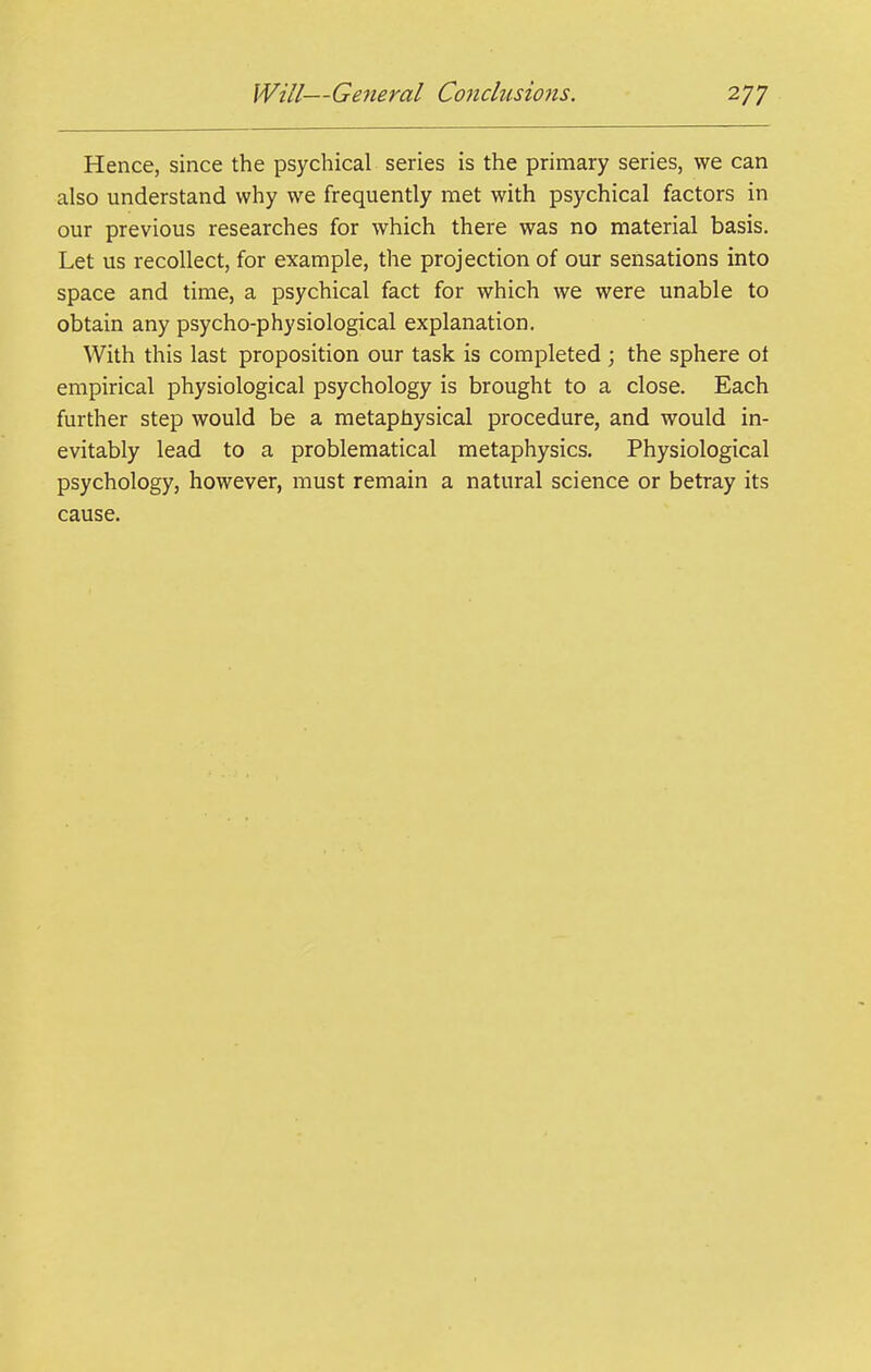 Hence, since the psychical series is the primary series, we can also understand why we frequently met with psychical factors in our previous researches for which there was no material basis. Let us recollect, for example, the projection of our sensations into space and time, a psychical fact for which we were unable to obtain any psycho-physiological explanation. With this last proposition our task is completed ; the sphere ot empirical physiological psychology is brought to a close. Each further step would be a metaphysical procedure, and would in- evitably lead to a problematical metaphysics. Physiological psychology, however, must remain a natural science or betray its cause.