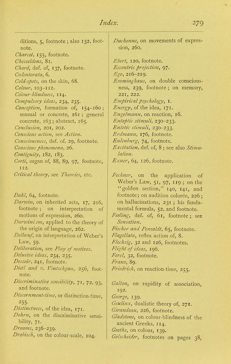 ditions, 5, footnote ; also 132, foot- note. Charcot^ 155, footnote. Chesseldens, 81. Chord, def. of, 137, footnote. Ccclenterata, 6. Cold-spots, on the skin, 68. Colour, 103-112. Coiour-blindness, 114. Compulsory ideas, 234, 235. Conception, formation of, 154-160; sensual or concrete, 161 ; general concrete, 163; abstract, 165. Conclusion, 201, 202. Conscious action, see Action. Consciousness, def. of, 29, footnote. Conscious phenomena, 26. Contiguity, 182, 183. Corti, organ of, 88, 89, 97, footnote, 112. Critical theory, see Theories, etc. Dahl, 64, footnote. Darwin, on inherited acts, 17, 216, footnote ; on interpretation of motions of expression, 260. Darwini sm, applied to the theory of the origin of language, 262. Delbo^uf, on interpretation of Weber's Law, 59. Deliberation, see Play of motives. Delusive ideas, 234, 235. Dessoir, 241, footnote. Died and v. Vintschgau, 256, foot- note. Discriminative sensibility, 71, 72, 93, and footnote. Discernment-time, or distinction-time, 255- Distinctness, of the idea, 171. Dohrn, on the discriminative sensi- bility, 71. Dreams, 236-239. Drobisch, on the colour-scale, 104. Duchenne, on movements of expres- sion, 260. Ebert, 120, footnote. Eccentric projection, 97. Ego, 216-219. Emminghaus, on double conscious- ness, 239, footnote ; on memory, 221, 222. Empirical psychology, i. Energy, of the idea, 171. Engelmann, on reaction, 16. Entoptic stimuli, 230-233. Entotic stimuli, 230-233. Erdmann, 176, footnote. Eulenburg, 74, footnote. Excitation, def. of, 8 ; see also Stimu- lation. Exner, 64, 126, footnote. Fechner, on the application of Weber's Law, 51, 97, 119 ; on the golden section, 140, 141, and footnote; on audition coloree, 226 ; on hallucinations, 231 ; his funda- mental formula, 52, and footnote. Feeling, def. of, 61, footnote; see Sensation. Fischer and Penzoldt, 65, footnote. Flagellata, reflex action of, 8. Flechsig, 32 and 126, footnotes. Flight of ideas, 196. Forel, 32, footnote. Franz, 89. Friedrich, on reaction-time, 255. Gallon, on rapidity of association, 192. George, 139. Geulinx, dualistic theory of, 271. Girandeau, 226, footnote. Gladstone, on colour-blindness of the ancient Greeks, 114. Goethe, on colour, 139. Golscheider, footnotes on pages 38,