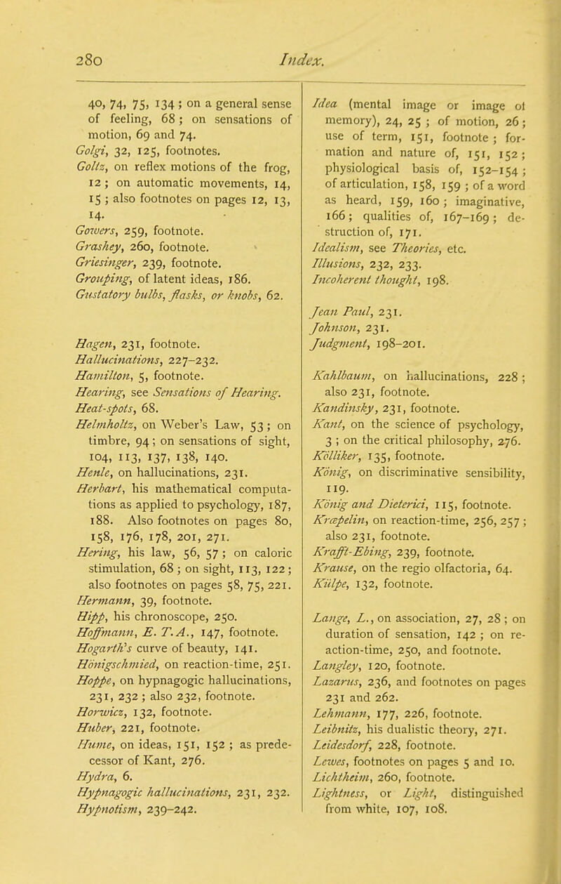 4°) 74) 75) 134 5 oi^ a general sense of feeling, 68; on sensations of motion, 69 and 74. CdJ^z, 32, 125, footnotes. GoUz, on reflex motions of the frog, 12; on automatic movements, 14, 15 ; also footnotes on pages 12, 13, 14. Gowers, 259, footnote. Grashey, 260, footnote. Griesinger, 239, footnote. Grouping, of latent ideas, 186. Gustatory bulbs, flasks, or knobs, 62. Hagen, 231, footnote. Hallucinations, 227-232. Hamilton, 5, footnote. Hearing, see Sensations of Hearing. Heat-spots, 68. Helmholtz, on Weber's Law, 53 ; on timbre, 94; on sensations of sight, 104, 113, 137, 138, 140. Henle, on hallucinations, 231. Herhart, his mathematical computa- tions as applied to psychology, 187, 188. Also footnotes on pages 80, 158, 176, 178, 201, 271. Hering, his law, 56, 57; on caloric stimulation, 68 ; on sight, 113, 122; also footnotes on pages 58, 75, 221. Hermann, 39, footnote. Hipp, his chronoscope, 250. Hoffmann, E. T.A., 147, footnote. Hogarth's curve of beauty, 141. Honigschmied, on reaction-time, 251. Hoppe, on hypnagogic hallucinations, 231, 232 ; also 232, footnote. Horwicz, 132, footnote. Huber, 221, footnote. Hume, on ideas, 151, 152 ; as prede- cessor of Kant, 276. Hydra, 6. Hypnagogic hallucinations, 231, 232. Hypnotism, 239-242. Idea (mental image or image ol memory), 24, 25 ; of motion, 26; use of term, 151, footnote; for- mation and nature of, 151, 152; physiological basis of, 152-154; of articulation, 158, 159 ; of a word as heard, 159, 160; imaginative, 166; qualities of, 167-169; de- struction of, 171. Idealism, see Theories, etc. Illusions, 232, 233. Incoherent thought, 198. Jean Paul, 231. Johnson, 231. Judgment, 198-201. Kahlbaum, on hallucinations, 228; also 231, footnote. Kandinsky, 231, footnote. Kant, on the science of psychology, 3 ; on the critical philosophy, 276. Kdlliker, 135, footnote. Kdnig, on discriminative sensibility, 119. Kdnig and Dieterici, 115, footnote. Krmpelin, on reaction-time, 256, 257 ; also 231, footnote. Krafft-Ebing, 239, footnote. Krause, on the regio olfactoria, 64. Kiilpe, 132, footnote. Lange, L., on association, 27, 28 ; on duration of sensation, 142 ; on re- action-time, 250, and footnote. Langley, 120, footnote. Lazarus, 236, and footnotes on pages 231 and 262. Lehmann, 177, 226, footnote. Leibnitz, his dualistic theory, 271. Leidesdorf, 228, footnote. Leives, footnotes on pages 5 and 10. Lichtheim, 260, footnote. Lightness, or Light, distinguished from white, 107, loS.