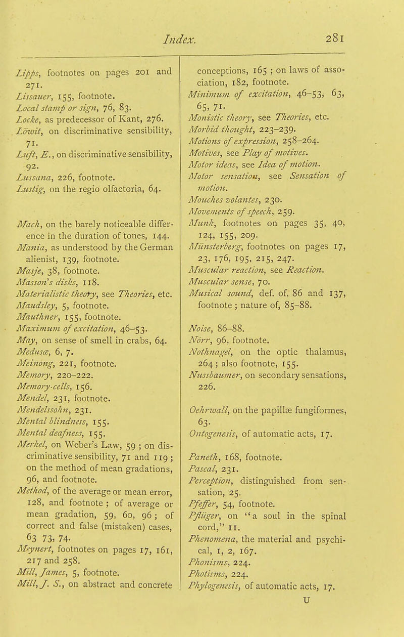 IJpps, footnotes on pages 201 and 271. Lissauer, 155, footnote. Local stamp or sign, 76, 83. Locke, as predecessor of Kant, 276. Lowit, on discriminative sensibility, 71- Liift, E., on discriminative sensibility, 92. Lussana, 226, footnote. Liistig, on the regio olfactoria, 64. Mach, on the barely noticeable differ- ence in the duration of tones, 144. Mania, as understood by the German alienist, 139, footnote. Masje, 38, footnote. MassoJt's disks, 118. Materialistic theory, see Theories, etc. Maudsley, 5, footnote. Mauthner, 155, footnote. Maximum of excitation, 46-53. May, on sense of smell in crabs, 64. Aledusce, 6, 7. Meinong, 221, footnote. Memory, 220-222. Memory-cells, 156. Mendel, 231, footnote. Mendelssohn, 231. Mental blindness, 155. Mental deafness, 155. Merkel, on Weber's Law, 59 ; on dis- criminative sensibility, 71 and 119; on the method of mean gradations, 96, and footnote. Method, of the average or mean error, 128, and footnote ; of average or mean gradation, 59, 60, 96; of correct and false (mistaken) cases, 63 73. 74- Meynert, footnotes on pages 17, 161, 217 and 258. Mill, fames, 5, footnote. Mill, J. S., on abstract and concrete conceptions, 165 ; on laws of asso- ciation, 182, footnote. Minimum of excitation, 46-53, 63, 65, 71- Monistic theory, see Tlieories, etc. Morbid thought, 223-239. Motions of expression, 258-264. Motives, see Play of motives. Motor ideas, see Idea of motion. Motor sensatiou, see Settsation of motion. A/ouches volantes, 230. Movements of speech, 259. iMunk, footnotes on pages 35, 40, 124, 155, 209. Aliinsterberg, footnotes on pages 17, 23, 176, 195, 215, 247. Aluscular reaction, see Reaction. Muscular sense, 70. Musical sound, def. of, 86 and 137, footnote ; nature of, 85-88. Noise, 86-88. Norr, 96, footnote. Nothnagel, on the optic thalamus, 264; also footnote, 155. Nussbaumer, on secondary sensations, 226. Oehrwall, on the papillae fungiformes, 63- Ontogenesis, of automatic acts, 17. Paneth, 16S, footnote. Pascal, 231. Perception, distinguished from sen- sation, 25. Pfeffer, 54, footnote. Pfliiger, on a soul in the spinal cord, II. Phenome7ia, the material and psychi- cal, I, 2, 167. Phonisms, 224. Photisms, 224. Phylogenesis, of automatic acts, 17. U