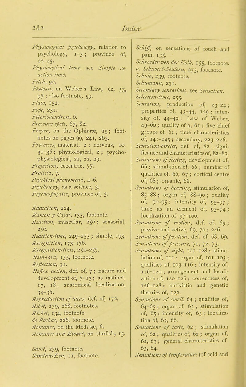 Physiological psychology, relation to psychology, 1-3 ; province of, 22-25. Physiological time, see Simple re- action-time. Pitch, 90. Plateau, on Weber's Law, 52, 53, 97 ; also footnote, 59. Plato, 152. Pope, 231. Poteriodendron, 6. Pressure-spots, 67, 82. Preyer, on the Ophiurce, 15; foot- notes on pages 99, 241, 263. Processes, material, 2 ; nervous, 10, 31-36; physiological, 2; psycho- physiological, 21, 22, 29. Projection, eccentric, 77. Protista, 7. Psychical phenomena, 4-6. Psychology, as a science, 3. Psycho-physics, province of, 3. Radiation, 224. Ramon y Cajal, 135, footnote. Reaction, muscular, 250; sensorial, 250. Reactio7t-time, 249-253 ; simple, 193, Recognition, 173-176. Recognition-time, 254-257. Reinhard, 155, footnote. Reflection, 31. Reflex action, def. of, 7; nature and development of, 7-13; as instinct, 17, 18; anatomical localization, 34-36. Reproduction of ideas, def. of, 172. Ribot, 239, 268, footnotes. Richet, 134, footnote. de Rochas, 226, footnote. Romanes, on the Medusae, 6. Romanes and E^va7-t, on starfish, 15. Samt, 239, footnote. Sanders-Ezn, 11, footnote. ' on sensations of touch and pain, 135. Schroeder von der Kolk, 155, footnote. V. Schubert-Solderti, 273, footnote. Schiile, 239, footnote. Schtitnamt, 231. Secondary sensations, see Sensation. Selection-time, 255. Se7isation, production of, 23-24; properties of, 43-44, 129 ; inten- sity of, 44-49 ; Law of Weber, 49-60 ; quality of a, 61 ; five chief groups of, 61 ; time characteristics of, 141-145 ; secondary, 223-226. Sensation-circles, def. of, 82 ; signi- ficance and characteristics of, 82-83. Sensations of feeling, development of, 66 ; stimulation of, 66 ; number of qualities of, 66, 67 ; cortical centre of, 68 ; organic, 68. Sensations of hearing, stimulation of, 85-88 ; organ of, 88-90 ; quality of, 90-95; intensity of, 95-97 ; time as an element of, 93-94; localization of, 97-100. Sensations of motion, def. of, 69; passive and active, 69, 70 ; 246. Seftsations of position, def. of, 68, 69. Sensations of pressure, 71, 72, 73. Sensations of sight, 101-128 ; stimu- lation of, loi ; organ of, 101-103 ; qualities of, 103-116; intensity of, 116-120; arrangement and locali- zation of, 120-126 ; correctness of, 126-128; nativistic and genetic theories of, 12^. Sensations of smell, 64 ; qualities of, 64-65 ; organ of, 65 ; stimulation of, 65 ; intensity of, 65 ; localiza- tion of, 65, 66. Sensations of taste, 62 ; stimulation of, 62 ; qualities of, 62 ; org.an of, 62, 63 ; general characteristics of 63, 64. Sensatiom of temperature (of cold and