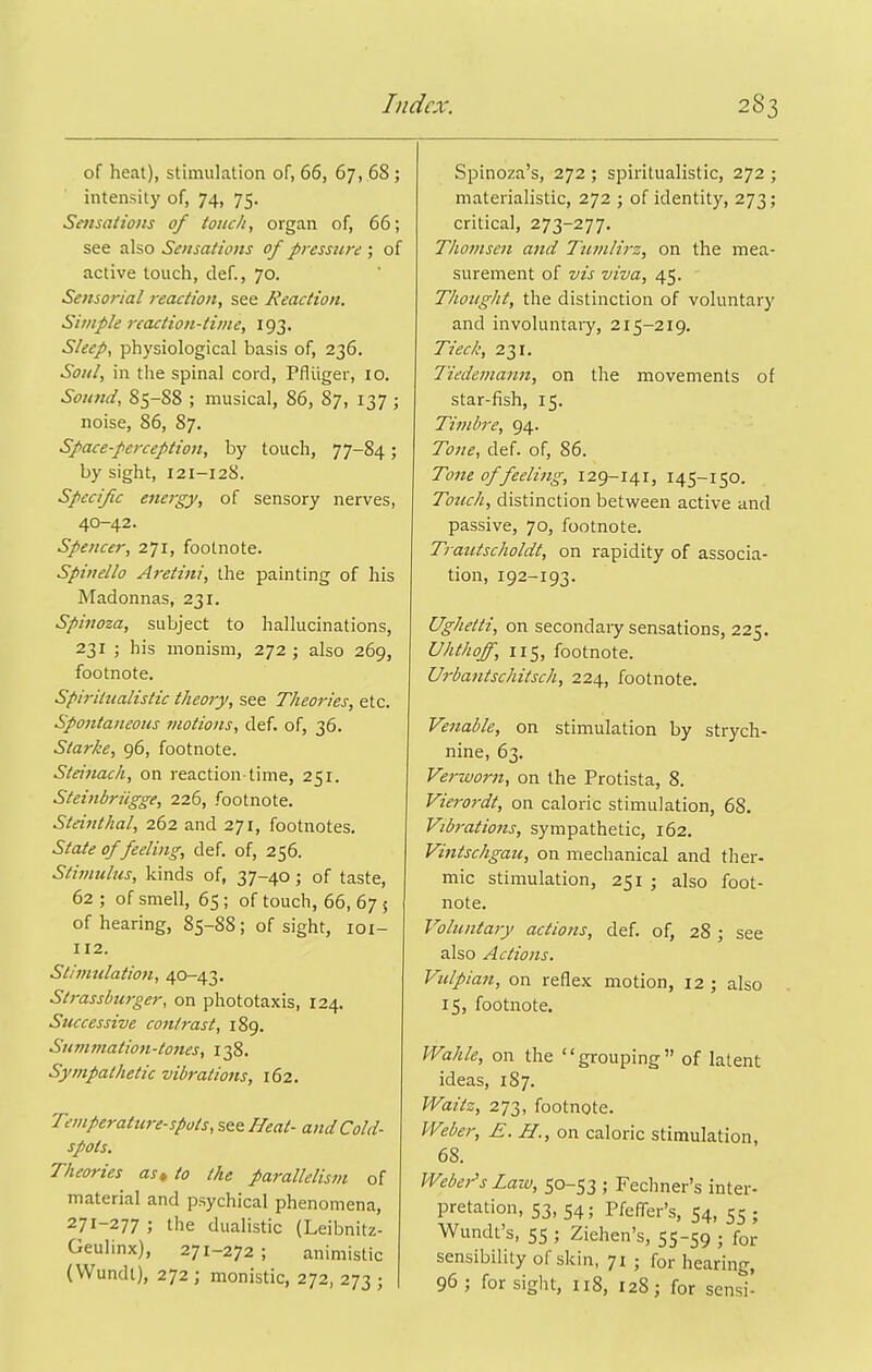 of heat), stimulation of, 66, 67, .68; intensity of, 74, 75. Sensations of touch, organ of, 66; see also Sensations of pressiird ; of active touch, def., 70. Sensorial reaction, see Reaction. Simple reaction-time, 193. Sleep, physiological basis of, 236. Soul, in the spinal cord, Pfiiiger, 10. Soimd, 85-88 ; musical, 86, 87, 137 ; noise, 86, 87. Space-perception, by touch, 77-84; by sight, 121-128. Specific energy, of sensory nerves, 40-42. Spencer, 271, footnote. Spinello Aretini, the painting of his Madonnas, 231. Spinoza, subject to hallucinations, 231 ; his monism, 272 ; also 269, footnote. Spiritualistic theory, see Theories, etc. Spontaneous motions, def. of, 36. Starke, 96, footnote. Steinach, on reaction time, 251. Steinbriigge, 226, footnote. Steinthal, 262 and 271, footnotes. State of feeling, def. of, 256. Stimulus, kinds of, 37-40; of taste, 62 ; of smell, 65; of touch, 66, 67 5 of hearing, 85-88; of sight, loi- 112. Stimulation, 40—43. Strassburger, on phototaxis, 124. Successive contrast, 189. Summation-tones, 138. Sympathetic vibrations, 162. T'viperature-spots, see Heat- and Cold- spots. Theories as,, to the parallelism of material and psychical phenomena, 271-277 ; the dualistic (Leibnitz- Geulinx), 271-272; animistic (Wundl), 272 ; monistic, 272, 273 ; Spinoza's, 272 ; spiritualistic, 272 ; materialistic, 272 ; of identity, 273; critical, 273-277, Thomsen and Tumlirz, on the mea- surement of vis viva, 45. Thought, the distinction of voluntary and involuntary, 215-219. Tied', 231. liedemann, on the movements of star-fish, 15. Timbre, 94. Tone, def. of, 86. Tone of feeling, 129-141, 145-150. Totich, distinction between active and passive, 70, footnote. Trautscholdt, on rapidity of associa- tion, 192-193. Ughetti, on secondary sensations, 225. Uhthoff, 115, footnote. Urbatitschitsch, 224, footnote. Venable, on stimulation by strych- nine, 63. Ve7-worn, on the Protista, 8. Vierordt, on caloric stimulation, 68. Vibrations, sympathetic, 162. Vintschgau, on mechanical and ther- mic stimulation, 251 ; also foot- note. Voluntary actions, def. of, 28 ; see also Actions. Vulpian, on reflex motion, 12; also 15, footnote. Wahle, on the grouping of latent ideas, 187. Waitz, 273, footnote. Weber, E. H., on caloric stimulation, 68. Webej-'s Laiv, 50-53 ; Fechner's inter- pretation, 53, 54; PfefiTer's, 54, 55 ; Wundt's, 55 ; Ziehen's, 55-59 ; for sensibility of skin, 71 ; for hearing, 96; for sight, 118, 128; for sensi-