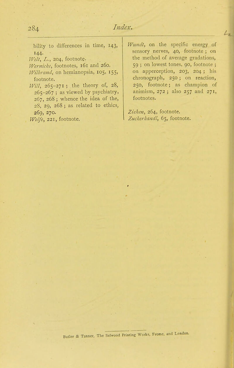 bility to differences in time, 143, 144. IVclt, L., 204, footnote. lVe7-nicke, footnotes, 161 and 260. Wilbrandi on hemianopsia, 105, 155, footnote. Will, 265-271 ; the theory of, 28, 265-267 ; as viewed by psychiatry, 267, 268 ; wlience the idea of the, 28, 29, 268 ; as related to ethics, 269, 270. Wolfe, 221, footnote. Wundt, on the specific energy of sensory nerves, 40, footnote ; on the method of average gradations, 59 ; on lovifest tones, 90, footnote ; on apperception, 203, 204 ; his chronograph, 250; on reaction, 250, footnote; as champion of animism, 272 ; also 257 and 271, footnotes. Ziehen, 264, footnote. Zuckerkandl, 65, footnote. Butler & Tanner, TI.e Schvood I'rinting Works, Fromc, .ind London.