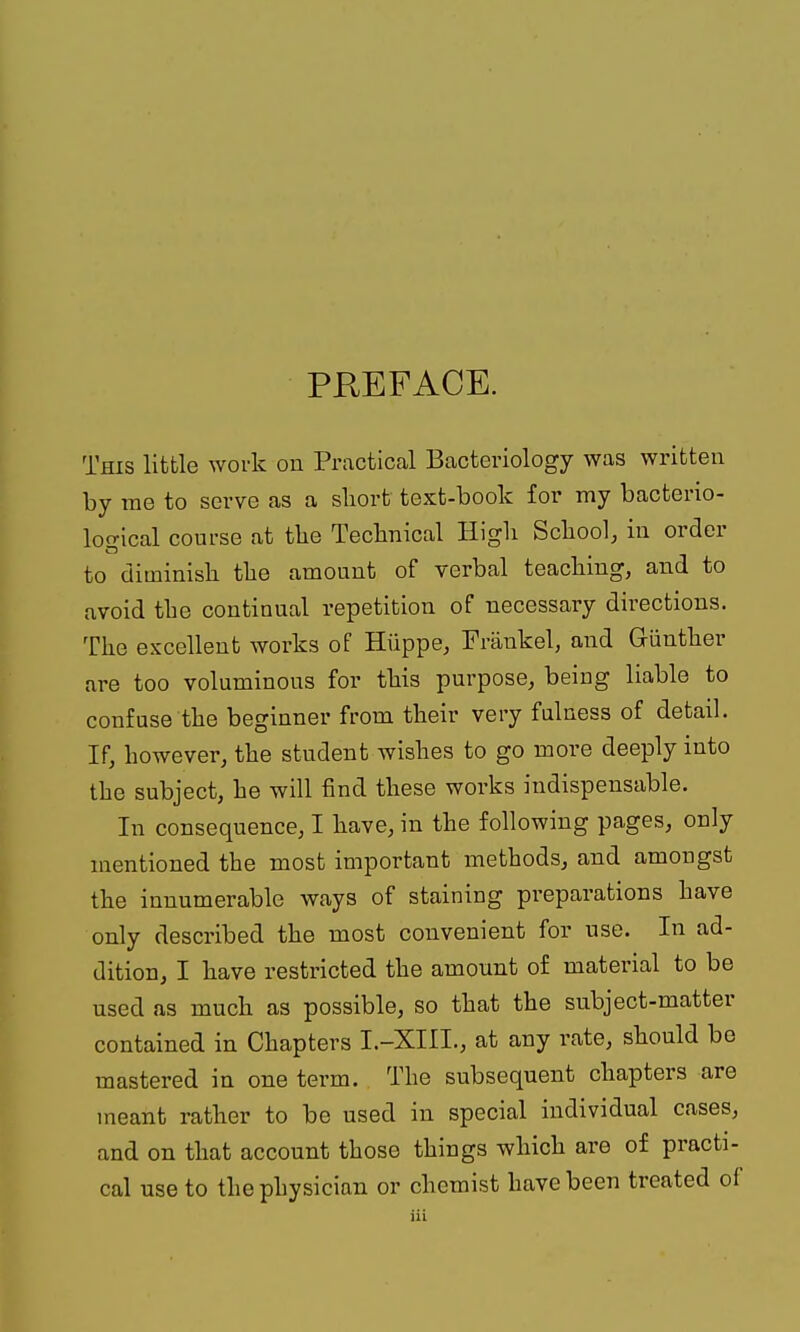 PREFACE. This little work on Practical Bacteriology was written by rae to serve as a short text-book for my bacterio- lofrlcal course at tlie Teclinical High School, in order to diminish the amount of verbal teaching, and to avoid the continual repetition of necessary directions. The excellent works of Hiippe, Frankel, and Giinther are too voluminous for this purpose, being liable to confuse the beginner from their very fulness of detail. If, however, the student wishes to go more deeply into the subject, he will find these works indispensable. In consequence, I have, in the following pages, only mentioned the most important methods, and amongst the innumerable ways of staining preparations have only described the most convenient for use. In ad- dition, I have restricted the amount of material to be used as much as possible, so that the subject-matter contained in Chapters I.-XIII., at any rate, should be mastered in one term. The subsequent chapters are meant rather to be used in special individual cases, and on that account those things which are of practi- cal use to the physician or chemist have been treated of