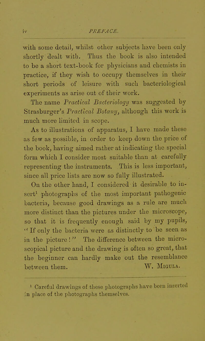 with some detail^ whilst othex' subjects have been only shortly dealt with. Thus the book is also intended to be a short text-book for physicians and chemists iu practice, if they wish to occupy themselves in their short periods of leisure with such bacteriological experiments as arise out of their work. The name Practical Bacteriology was suggested by Strasburger's Practical Botany, although this work is much more limited in scope. As to illustrations of apparatus, I have made these as few as possible, in order to keep down the price of the book, having aimed rather at indicating the special form which I consider most suitable than at carefully representing the instruments. This is less important, since all price lists are now so fully illustrated. On the other hand, I considered -it desirable to in- sert^ photographs of the most important pathogenic bacteria, because good drawings as a rule are mucli more distinct than the pictures under the microscope, so that it is frequently enough said by my pupils, If only the bacteria were as distinctly to be seen as in the picture !  The difference between the micro- scopical picture and the drawing is often so gi'eat, that the beginner can hardly make out the resemblance between them. W. Migdla. ' Careful drawings of these photographs have been inserted ;n place of the photographs themselves.