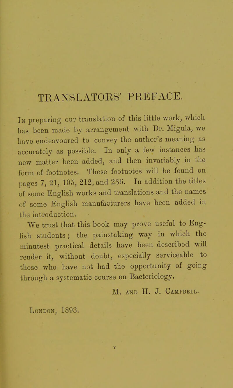 TRANSLATORS' PREFACE. In preparing ouv translation of tliis little work^ wliicli Las been raade by arrangement with Dr. Migula^ we liavc endeavoured to convey the autlior's meaning as accurately as possible. In only a few instances lias new matter been added, and then invariably in the form of footnotes. These footnotes will be found on pages 7, 21, 105, 212, and 236. In addition the titles of some English works and translations and the names of some English manufacturers have been added in the introduction. We trust that this book may prove useful to Eng- lish students; the painstaking way in which the minutest practical details have been described will render it, without doubt, especially serviceable to those who have not had the opportunity of going through a systematic course on Bacteriology. M. AND II. J. Campbell. London, 1893.