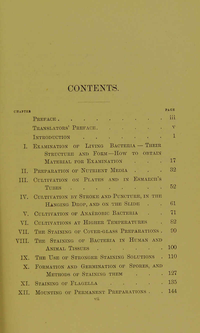 CONTENTS. CHAPIBB '^^^^ Preface Translators' Preface v Introduction 1 L Examination of Livinu Bacteria — Their Structure and Form—How to obtain Material for Examination ... 17 II, Preparation of Nutrient Media ... 32 III. Cultivation on Plates and in Esmarcii's Tubes 52 IV. Cultivation by Stroke and Puncture, in the Hanging Drop, and on the Slide . . Gl v. Cultivation of Anaerobic Bacteria . .71 VI. Cultivations at Higher Temperatures . 82 VII. The Staining of Cover-glass Preparations . SO VIII. The Staining of Bacteria in Human and Animal Tissues 100 IX. The U.se of Stronger Staining Solutions . 110 X. Formation and Germination of Spores, and Methods of Staining them . . . 127 XI. Staining op Flagella 135 XII. Mounting of Permanent Preparations . . 144