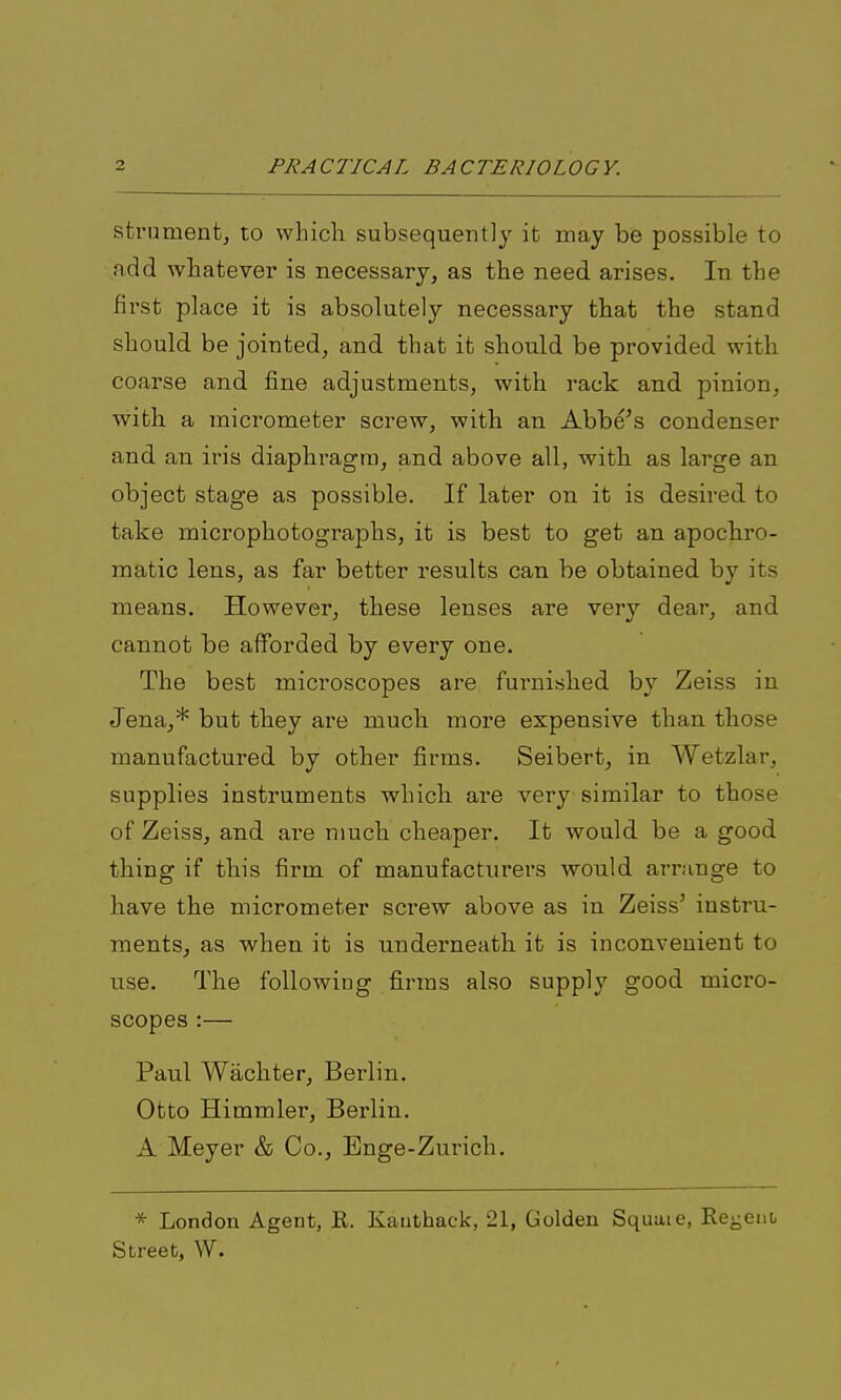 strument, to which subsequently it may be possible to add whatever is necessary, as the need arises. In the first place it is absolutely necessary that the stand should be jointed, and that it should be provided with coarse and fine adjustments, with rack and. pinion, with a micrometer screw, with an Abbe's condenser and an iris diaphragm, and above all, with as large an object stage as possible. If later on it is desired to take microphotographs, it is best to get an apoch.ro- raatic lens, as far better results can be obtained by its means. However, these lenses are very dear, and cannot be afforded by every one. The best microscopes are fui'nished by Zeiss in Jena,* but they are much more expensive than those manufactured by other firms. Seibert, in Wetzlar, supplies instruments whicli are very similar to those of Zeiss, and are much cheaper. It would be a good thing if this firm of manufacturers would arninge to have the micrometer screw above as in Zeiss' instru- ments, as when it is underneath it is inconvenient to use. The following firms also supply good micro- scopes :— Paul Wachter, Berlin. Otto Himmler, Berlin. A Meyer & Co., Enge-Zurich. * London Agent, K. Kauthack, 21, Golden Square, Keyeni Street, W.