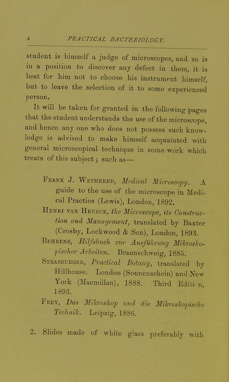 Student is himself a judge of microscopes, and so is in a position to discover any defect in them, it is best for him not to choose his instrument himself, but to leave the selection of it to some experienced person. It will be taken for granted in the following pages that the student understands the use of the microscope, and hence any one who does not possess such know- ledge is advised to make himself acquainted with general microscopical technique in some work which treats of this subject; such as—■ Feank J. Wjetheeed, Medical Microscopy. A guide to the use of the microscope in Medi- cal Practice (Lewis), London, 1892. Henhi van Heukck, the Microscope, its Gonstruc- Hon and Management, translated by Baxter (Crosby, Lockwood & Son), London, 1893. Behrens, Hilfshuch zur Ausfuhriing MiTtroslw- •pischer Arheiten. Braunschweig, 1885. Steasburger, Practical Botany, translated by Hillhouse. London (Sonnenschein) and New York (Macmillan), 1888. Third Editi-u, 1893. Frby, Das MiJcrosTcop und die Mihroslcopische Technik. Leipzig, 1886. 2. Slides made of white glass preferably with