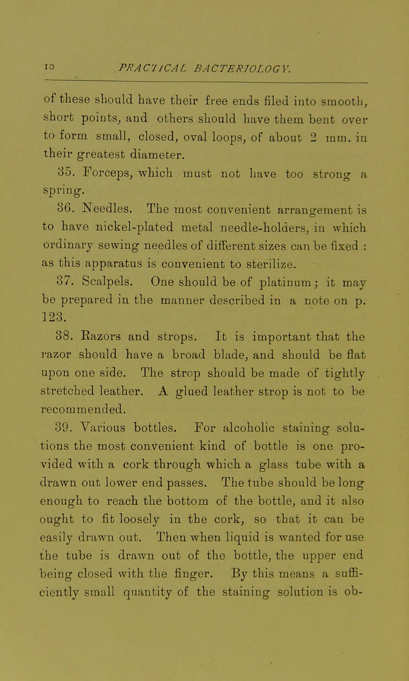 of these should have their free ends filed into smooth, short pointSj and others should have them bent over to form small, closed, oval loops, of about 2 mm. in their greatest diameter. 35. Forceps, which must not have too strong a spring, 36. Needles, The most convenient arrangfement is to have nickel-plated metal needle-holders, in which ordinary sewing needles of different sizes can be fixed : as this apparatus is convenient to sterilize. 37. Scalpels. One should be of platinum; it may be prepared in the manner described in a note on p. 123. 38. Eazors and strops. It is important that the razor should have a broad blade, and should be flat upon one side. The strop should be made of tightly stretched leather. A glued leather strop is not to be recommended. 39. Various bottles. For alcoholic staining solu- tions the most convenient kind of bottle is one pro- vided with a cork through which a glass tube with a drawn out lower end passes. The tube should be long enough to reach the bottom of the bottle, and it also ought to fit loosely in the cork, so that it can be easily drawn out. Then when liquid is wanted for use the tube is drawn out of the bottle, the upper end being closed with the finger. By this means a suffi- ciently small quantity of the staining solution is ob-