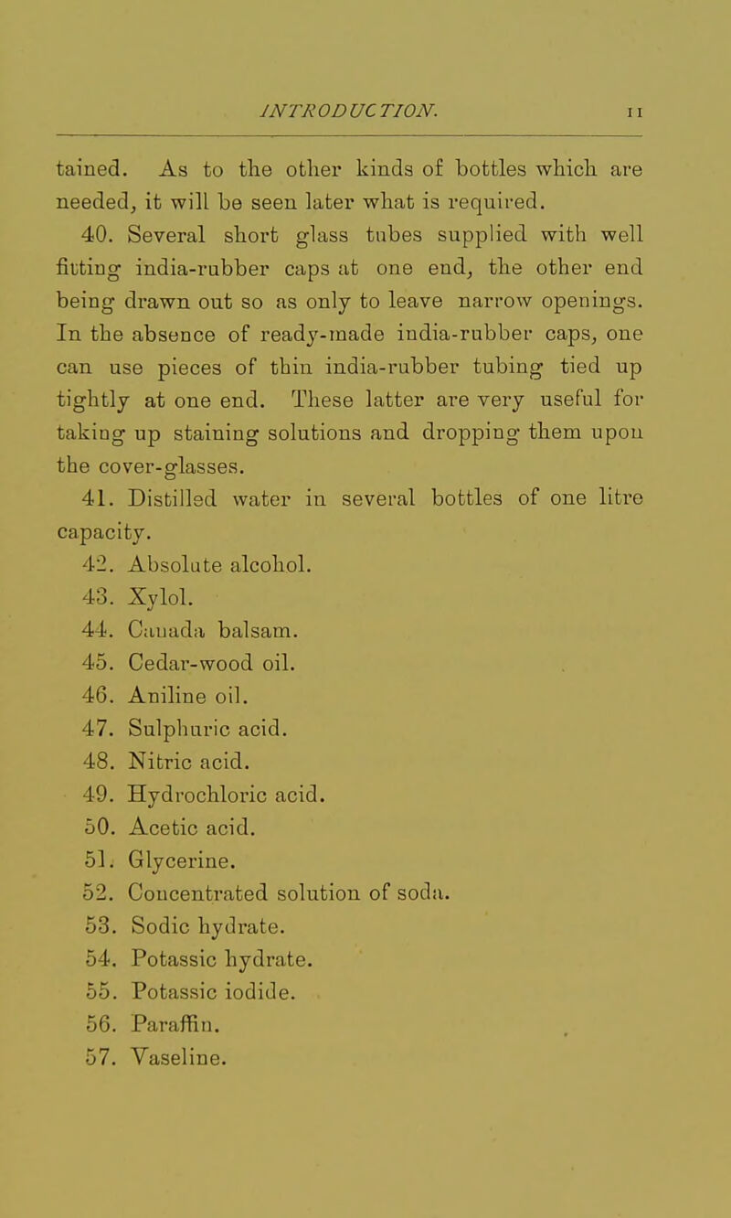 tained. As to the other kinds of bottles which are needed^ it will be seen later what is required. 40. Several short glass tubes supplied with well fitting india-rubber caps at one end^ the other end being drawn out so as only to leave narrow openings. In the absence of ready-made india-rubber caps, one can use pieces of thin india-rubber tubing tied up tightly at one end. These latter are very useful for taking up staining solutions and dropping them upon the cover-glasses. 41. Distilled water in several bottles of one liti'e capacity. 42. Absolute alcohol. 43. Xylol. 44. Canada balsam. 45. Cedar-wood oil. 46. Aniline oil. 47. Sulphuric acid. 48. Nitric acid. 49. Hydrochloric acid. 60. Acetic acid. 51 i Glycerine. 52. Concentrated solution of soda. 53. Sodic hydrate. 54. Potassic hydrate. 55. Potassic iodide. 56. Paraffin. 57. Vaseline.