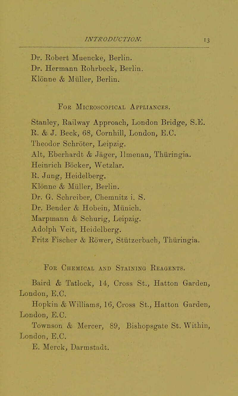 Dr. Robert Muencke, Berlin. Dr. Hermann Eolirbeck, Berlin. Klonne & Miiller, Berlin. For Microscopical Appliances. Stanley, Railway Approach, London Bridge, S.E. R. & J. Beck, 68, Cornliill, London, E.G. Theodor Schrciter, Leipzig. Alt, Eberhardt & Jager, llmenau, Thiiringia. Heinrich Bocker, Wetzlar. R. Jung, Heidelberg. Klonne & Miiller, Berlin. Dr. Gr. Schreiber, Chemnitz i. S. Dr. Bender & Hobein, Munich. Marpmann & Schurig, Leipzig. Adolph Veit, Heidelberg. Fritz Fischer & Rower, Stiitzerbach, Thiiringia. For Chemical and Staining Reagents. Baird & Tatlock, 14, Cross St., Hatton Garden, London, E.G. Hopkin & Williams, 16, Cross St., Hatton Garden, London, E.G. Townson & Mercer, 89, Bishopsgate St. Within, London, E.G. E. Merck, Darmstadt.