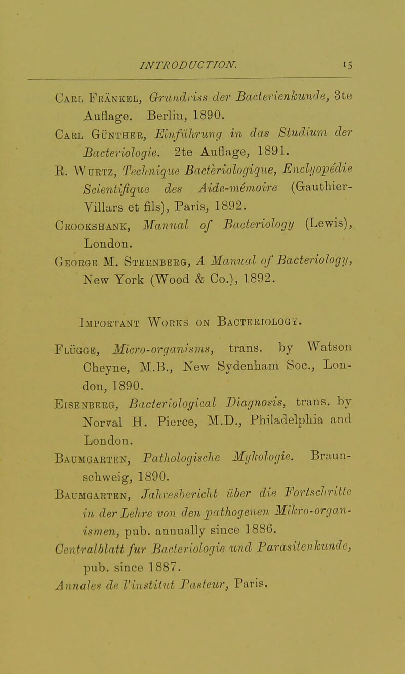 Carl Fbankel, Gru\L(Ln>is der Baderienkunde, 3te Auflage. Berliu, 1890. Carl GuntheRj Einfiiliruvg in das Studium der Bacteriologie. 2te Auflage, 1891. R. WuETZ, Technique Baderiologique, Endi/opedie Sdentifiqite des Aide-memoire (Gautliier- Yillars et fils), Paris, 1892. Crookshank, Manual of Baderiologij (Lewis), London. George M. Sternberg, A Manual of Bacteriology, New York (Wood & Co.), 1892. Important Works on BACTERroLOQY. Flugge, Micro-organisms, trans, by Watson Cheyne, M.B., New Sydenham Soc, Lon- don, 1890. EiSENBERG, Bacteriological Diagnosis, trans, by Normal H. Pierce, M.D., Philadelphia and London. Baumgarten, Pathologische Mi/hologie. Braun- schweig, 1890. Baumgarten, Jahreshericht ilber die Fortsdiritte in der Lehre von den pathogenen Mikro-organ- ismen, pub. annually since 1886. Centralblatt fur Bacteriologie xmd Parasitenlmnde, pub. since 1887. Annales de Vinstitut Pasteur, Paris.