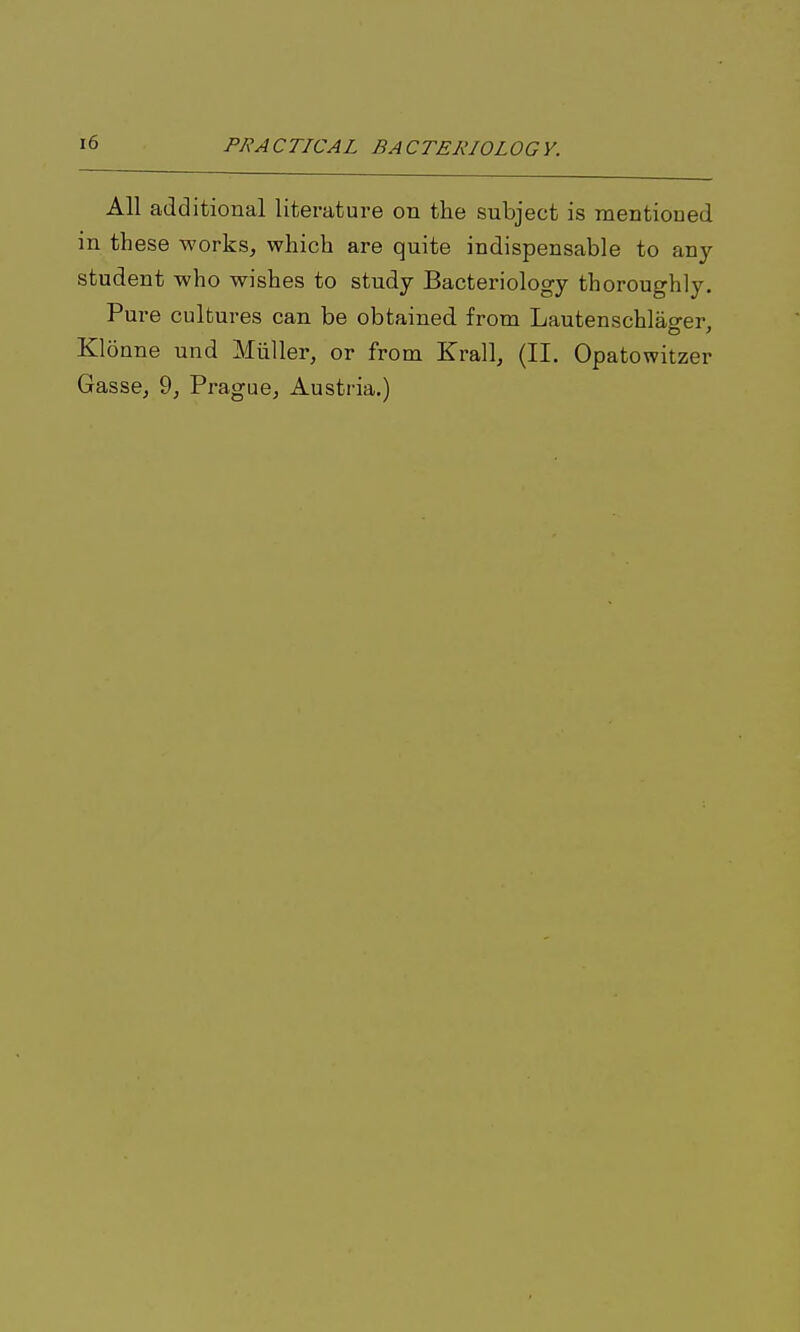 All additional literature on the subject is mentioned in these works, which are quite indispensable to any student who wishes to study Bacteriology thoroughly. Pure cultures can be obtained from Lautenschlao-er Klonne und Miiller, or from Krall, (II. Opatowitzer Gasse, 9, Prague, Austria.)