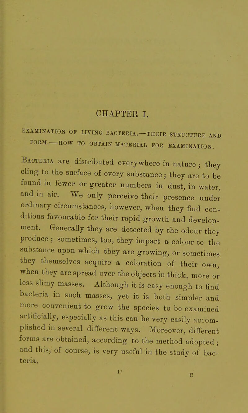 CHAPTER I. EXAMINATION OP LIVING BACTEEIA.-THEIR STRUCTURE AND FORM—HOW TO OBTAIN MATERIAL EOR EXAMINATION. Bacteria are distributed everywhere in nature; they cling to the surface of every substance; they are to be found in fewer or greater numbers in dust, in water, and in air. We only perceive their presence under ordinary circumstances, however, when they find con- ditions favourable for their rapid growth and develop- ment. Generally they are detected by the odour they produce ; sometimes, too, they impart a colour to the substance upon which they are growing, or sometimes they themselves acquire a coloration of their own, when they are spread over the objects in thick, more or less slimy masses. Although it is easy enough to find bacteria in such masses, yet it is both simpler and more convenient to grow the species to be examined artificially, especially as this can be very easily accom- plished in several diS'erent ways. Moreover, diff^erent forms are obtained, according to the method adopted; and this, of course, is very useful in the study of bac- teria. C