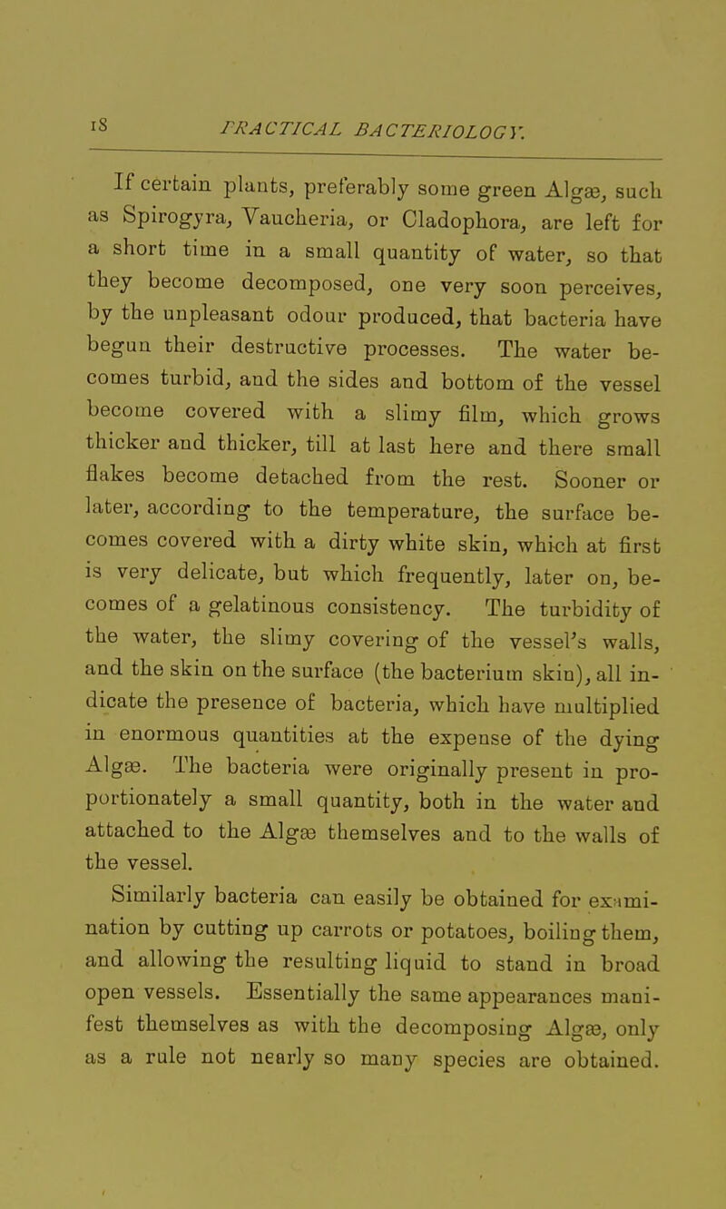 If certain plants, preferably some green Algee, such as Spirogjra, Vauclieria, or Cladophora, are left for a short time in a small quantity of water^ so that they become decomposed, one very soon perceives, by the unpleasant odour produced, that bacteria have begun their destructive processes. The water be- comes turbid, and the sides and bottom of the vessel become covered with a slimy film, which grows thicker and thicker, till at last here and there small flakes become detached from the rest. Sooner or later, according to the temperature, the surface be- comes covered with a dirty white skin, which at first is very delicate, but which frequently, later on, be- comes of a gelatinous consistency. The turbidity of the water, the slimy covering of the vessels walls, and the skin on the surface (the bacterium skin), all in- dicate the presence of bacteria, which have multiplied in enormous quantities at the expense of the dying Algas. The bacteria were originally present in pro- portionately a small quantity, both in the water and attached to the Alg^ themselves and to the walls of the vessel. Similarly bacteria can easily be obtained for exami- nation by cutting up carrots or potatoes, boiling them, and allowing the resulting liquid to stand in broad open vessels. Essentially the same appearances mani- fest themselves as with the decomposing Algge, only as a rule not nearly so many species are obtained.