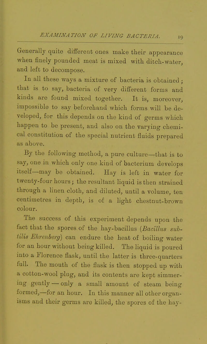 19 Generally quite different ones make their appearance when finely pounded meat is mixed with ditch-water^ and left to decompose. In all these ways a mixture of bacteria is obtained; that is to say, bacteria of very different forms and kinds are found mixed together. It is^ moreover^ impossible to say beforehand which forms will be de- veloped, for this depends on the kind of germs which happen to be present, and also on the varying chemi- cal constitution of the special nutrient fluids prepared as above. By the following method, a pure culture—that is to say, one in which only one kind of bacterium develops Itself—may be obtained. Hay is left in water for twenty-four hours; the resultant liquid is then strained through a linen cloth, and diluted, until a volume, ten centimetres in depth, is of a light chestnut-brown colour. The success of this experiment depends upon the fact that the spores of the hay-bacillus {Bacilhis sub- tilis Ehrenbery) can endure the heat of boiling water for an hour without being killed. The liquid is poured into a Morence flask, until the latter is three-quarters full. The mouth of the flask is then stopped up with a cotton-wool plug, and its contents are kept simmer- ing gently — only a small amount of steam being- formed,—for an hour. In this manner all other organ- isms and their germs are killed, the spores of the hay-