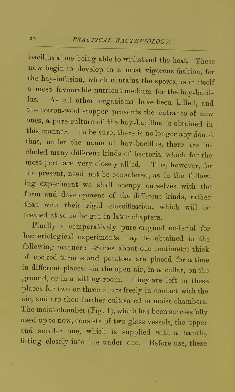 bacillus alone being able to withstand the heat. These now begin to develop in a most vigorous fashion, for the hay-infusion, which contains the spores, is in itself a most favourable nutrient medium for the hay-bacil- Ins. As all other organisms have been killed, and the cotton-wool stopper prevents the entrance of new ones, a pure culture of the hay-bacillus is obtained in this manner. To be sure, there is no longer any doubt that, under the name of hay-bacillus, there are in- cluded many different kinds of bacteria, which for the most part are very closely allied. This, however, for the present, need not be considered, as in the follow- ing experiment we shall occupy ourselves with the form and development of the different kinds, rather than with their rigid classification, which will be treated at some length in later chapters. Finally a comparatively pure original material for bacteriological experiments may be obtained in the following manner :—Slices about one centimetre thick of cooked turnips and potatoes are placed for a time m different places—in the open air, in a cellar, on the ground, or in a sitting-room. They are left in these places for two or three hours freely in contact with the air, and are then further cultivated in moist chambers. The moist chamber (Fig. 1), which has been successfully used up to now, consists of two glass vessels, the upper and smaller one, which is supplied with a handle, fitting closely into the under one. Before use, these