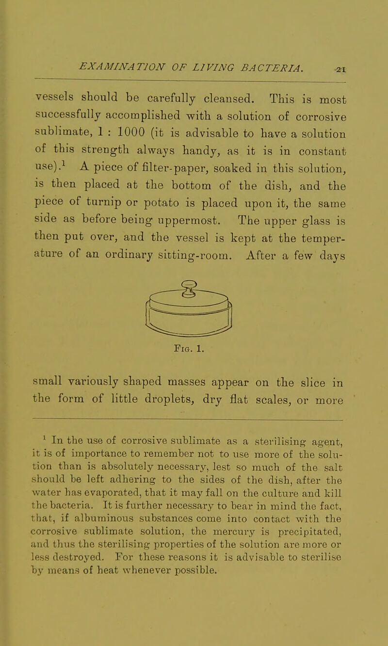 vessels should be carefully cleansed. This is most successfully accomplished with a solution of corrosive sublimate, 1 : 1000 (it is advisable to have a solution of this strength always handy, as it is in constant use).i A piece of filter-paper, soaked in this solution, is then placed at the bottom of the dish, and the piece of turnip or potato is placed upon it, the same side as before being uppermost. The upper glass is then put over, and the vessel is kept at the temper- ature of an ordinary sicting-room. After a few days small variously shaped masses appear on the slice in the form of little droplets, dry flat scales, or more ' In the use of corrosive sublimate as a sterilising agent, it is of importance to remember not to use more of the solu- tion than is absolutely necessary, lest so much of the salt should be left adhering to the sides of the dish, after the water has evaporated, that it may fall on the culture and kill the bacteria. It is further necessary to bear in mind the fact, that, if albuminous substances come into contact with the corrosive sublimate solution, the mercury is precipitated, and thus the sterilising properties of the solution are more or less destroyed. For these reasons it is advisable to sterilise by means of heat whenever possible.