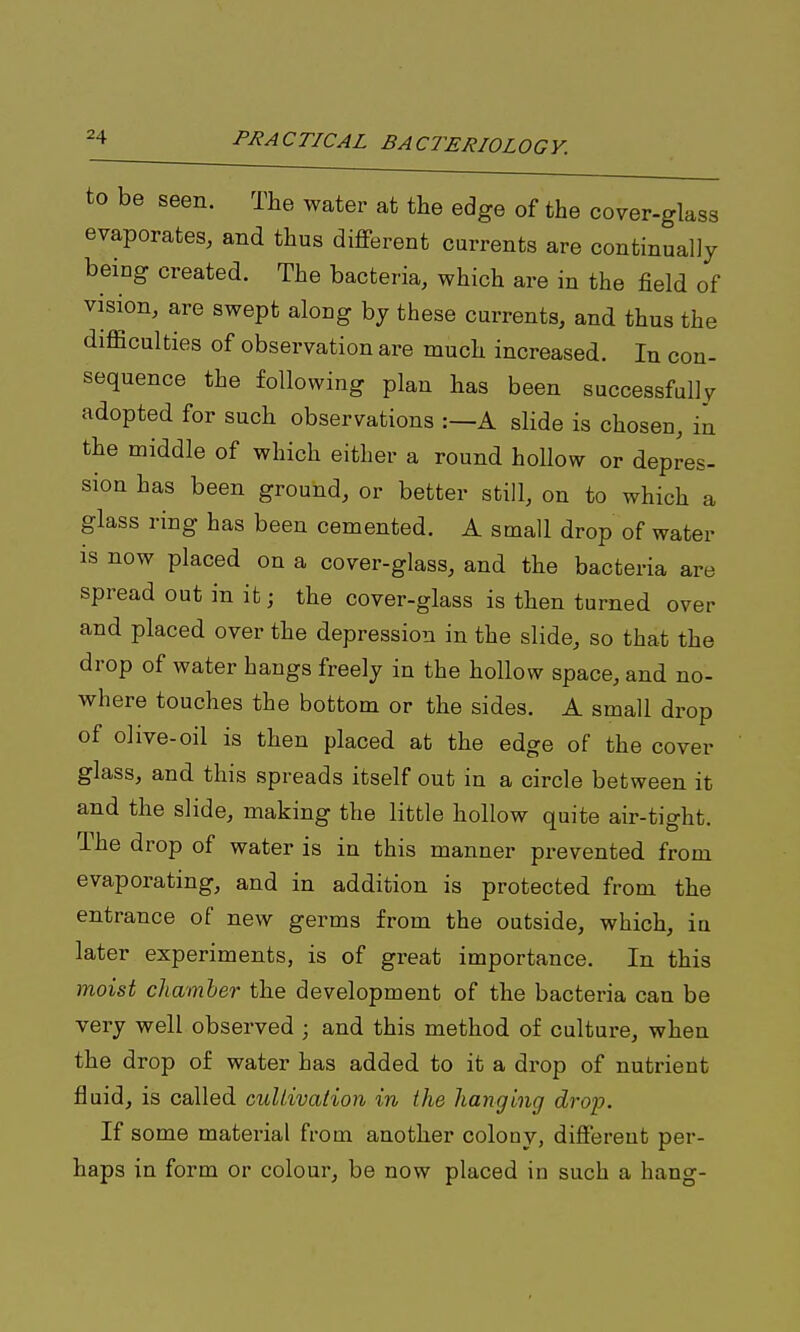 to be seen. The water at the edge of the cover-glass evaporates, and thus different currents are continually being created. The bacteria, which are in the field of vision, are swept along by these currents, and thus the difficulties of observation are much increased. In con- sequence the following plan has been successfully adopted for such observations :—A slide is chosen, in the middle of which either a round hollow or depres- sion has been ground, or better still, on to which a glass ring has been cemented. A small drop of water is now placed on a cover-glass, and the bacteria are spread out in it; the cover-glass is then turned over and placed over the depression in the slide, so that the drop of water hangs freely in the hollow space, and no- where touches the bottom or the sides. A small drop of olive-oil is then placed at the edge of the cover glass, and this spreads itself out in a circle between it and the slide, making the little hollow quite air-tight. The drop of water is in this manner prevented from evaporating, and in addition is protected from the entrance of new germs from the outside, which, in later experiments, is of great importance. In this moist chamher the development of the bacteria can be very well observed ; and this method of culture, when the drop of water has added to it a drop of nutrient fluid, is called culiivation in the hanging drop. If some material from another colony, different per- haps in form or colour, be now placed in such a hang-