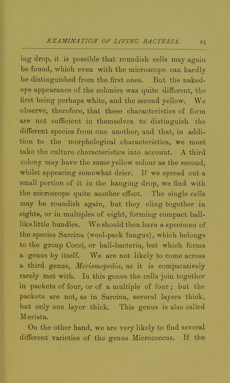 ing drop, it is possible that roundish cells may again be found, which even with the microscope can hardly be distinguished from the first ones. Bat the naked- eye appearance of the colonies was quite diflferent, the first being perhaps white, and the second yellow. We observe, therefore, that these characteristics of form are not sufficient in themselves to distinguish the difierent species from one another, and that, in addi- tion to the morphological characteristics, we must take the culture characteristics into account. A third colony may have the same yellow colour as the second, whilst appearing somewhat drier. If we spread out a small portion of it in the hanging drop, we find with the microscope quite another eS'ecfc. The single cells may be roundish again, but they cling together in eights, or in multiples of eight, forming compact ball- like little bundles. We should then have a specimen of the species Sarcina (wool-pack fungus), which belongs to the group Cocci, or ball-bacteria, but which forms a genus by itself. We are not likely to come across a third genus, Merismopedia, as it is comparatively rarely met with. In this genus the cells join together in packets of four, or of a multiple of four; but the packets are not, as in Sarcina, several layers thick, but only one layer thick. This genus is also called Merista. On the other hand, we are very likely to find several difierent varieties of the genus Micrococcus. If the