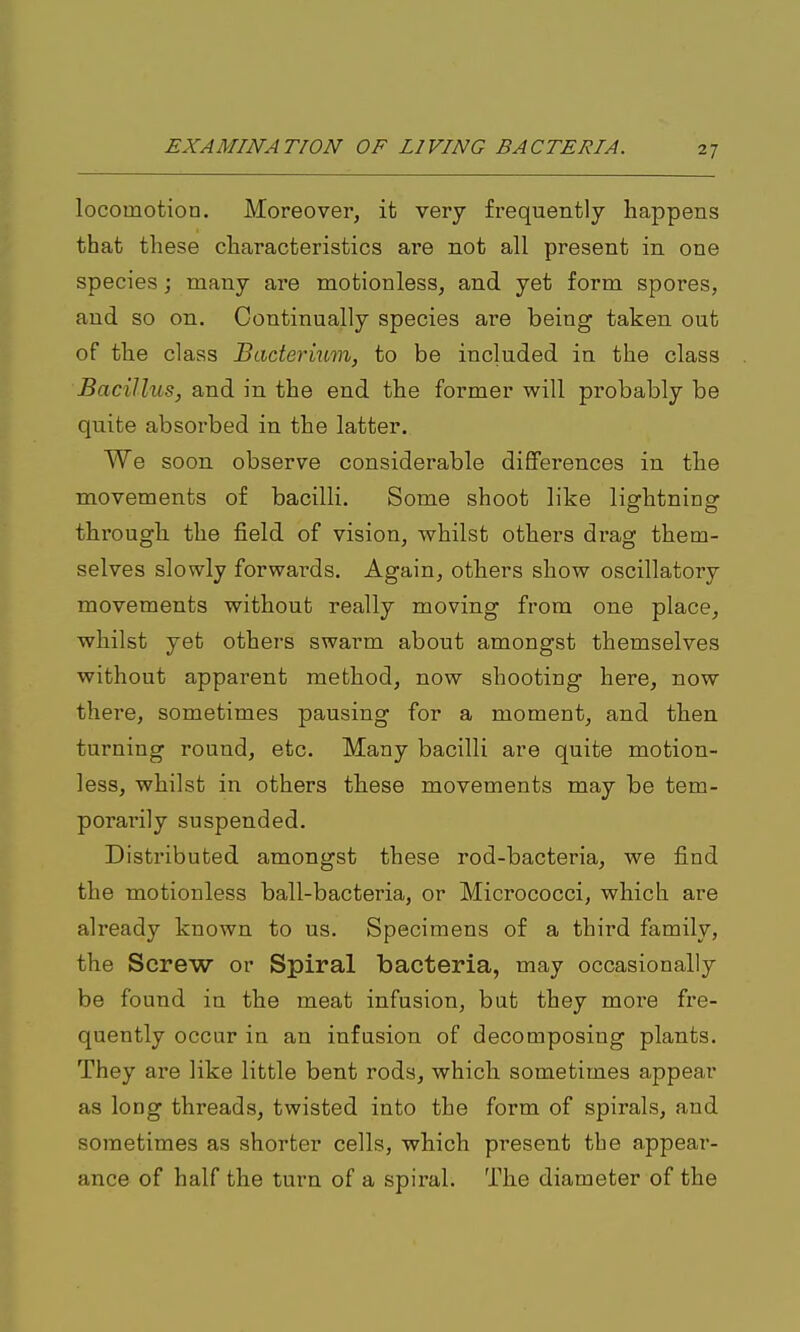 locomotion. Moreover, it very frequently happens that these characteristics are not all present in one species j many are motionless, and yet form spores, and so on. Continually species are being taken out of the class Badei'ium, to be included in the class Bacillus, and in the end the former will probably be quite absorbed in the latter. We soon observe considerable differences in the movements of bacilli. Some shoot like lightning through the field of vision, whilst others di'ag them- selves slowly forwards. Again, others show oscillatory movements without really moving from one place, whilst yet others swarm about amongst themselves without apparent method, now shooting here, now there, sometimes pausing for a moment, and then turning round, etc. Many bacilli are quite motion- less, whilst in others these movements may be tem- porarily suspended. Distributed amongst these rod-bacteria, we find the motionless ball-bacteria, or Micrococci, which are already known to us. Specimens of a third family, the Screw or Spiral bacteria, may occasionally be found in the meat infusion, but they more fre- quently occur in an infusion of decomposing plants. They are like little bent rods, which sometimes appear as long threads, twisted into the form of spirals, and sometimes as shorter cells, which present the appear- ance of half the turn of a spiral. The diameter of the