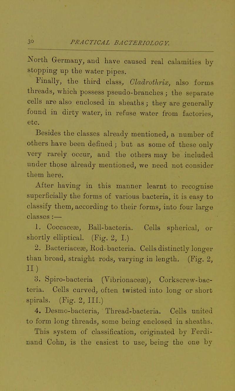 North Germany, and have caused real calamities by stopping up the water pipes. Finally, the third class, Gladruthrix, also forms threads, which possess pseudo-branches ; the separate cells are also enclosed in sheaths ; they are generally found in dirty water, in refuse water from factories, etc. Besides the classes already mentioned, a number of others have been defined; but as some of these only very rarely occur, and the others may be included under those already mentioned, we need not consider them here. After having in this manner learnt to recognise superficially the forms of various bacteria, it is easy to classify them, according to their forms, into four large classes :— 1. CoccaceEe, Ball-bacteria. Cells spherical, or shortly elliptical. (Fig. 2, I.) 2. BacteriaceEe, Eod-bacteria. Cells distinctly longer than broad, straight rods, varying in length. (Fig. 2, 11) 3. Spiro-bacteria (Vibrionacese), Corkscrew-bac- teria. Cells curved, often twisted into long or short spirals. (Fig. 2, III.) 4. Desmo-bacteria, Thread-bacteria. Cells united to form long threads, some being enclosed in sheaths. This system of classification, originated by Ferdi- nand Cohu, is the easiest to use^ being the one by