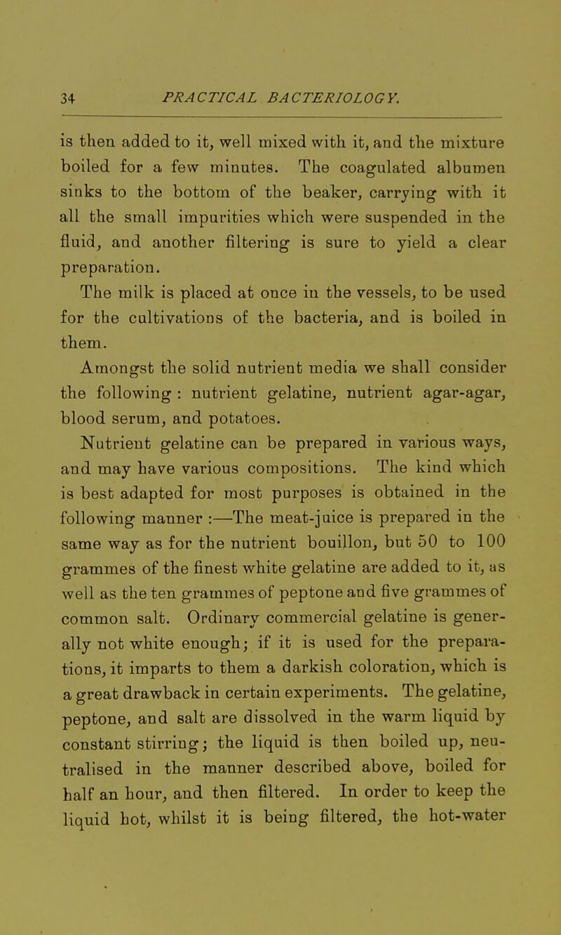 is then added to it, well mixed with it, and the mixture boiled for a few minutes. The coagulated albumen sinks to the bottom of the beaker, carrying with it all the small impurities which were suspended in the fluid, and another filtering is sure to yield a clear preparation. The milk is placed at once in the vessels, to be used for the cultivations of the bacteria, and is boiled in them. Amongst the solid nutrient media we shall consider the following : nutrient gelatine, nutrient agar-agar, blood serum, and potatoes. Nutrient gelatine can be prepared in various ways, and may have various compositions. The kind which is best adapted for most purposes is obtained in the following manner :—The meat-juice is prepared in the same way as for the nutrient bouillon, but 50 to 100 grammes of the finest white gelatine are added to it, as well as the ten grammes of peptone and five grammes of common salt. Ordinary commercial gelatine is gener- ally not white enough; if it is used for the prepara- tions, it imparts to them a darkish coloration, which is a great drawback in certain experiments. The gelatine, peptone, and salt are dissolved in the warm liquid by- constant stirring; the liquid is then boiled up, neu- tralised in the manner described above, boiled for half an hour, and then filtered. In order to keep the liquid hot, whilst it is being filtered, the hot-water