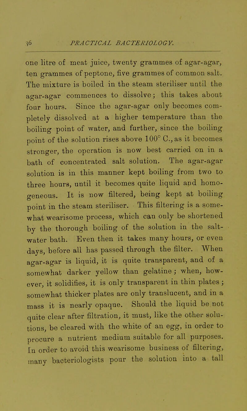one litre of meat juice^ twenty grammes of agar-agar, ten grammes of peptone, five grammes of common salt. The mixture is boiled in the steam steriliser until the ao-ar-asrar commences to dissolve; this takes about four hours. Since the agar-agar only becomes com- pletely dissolved at a higher temperature than the boiling point of water, and further, since the boiling point of the solution rises above 100° C.,as it becomes stronger, the operation is now best carried on in a bath of concentrated salt solution. The agar-agar solution is in this manner kept boiling from two to three hours, until it becomes quite liquid apd homo- geneous. It is now filtered, being kept at boiling point in the steam steriliser. This filtering is a some- what wearisome process, which can only be shortened by the thorough boiling of the solution in the salt- water bath. Even then it takes many hours, or even days, before all has passed through the filter. When agar-agar is liquid, it is quite transparent, and of a somewhat darker yellow than gelatine ; when, how- ever, it solidifies, it is only transparent in thin plates; somewhat thicker plates are only translucent, and in a mass it is nearly opaque. Should the liquid be not quite clear after filtration, it must, like the other solu- tions, be cleared with the white of an egg, in order to procure a nutrient medium suitable for all purposes. In order to avoid this wearisome business of filtering, many bacteriologists pour the solution into a tall
