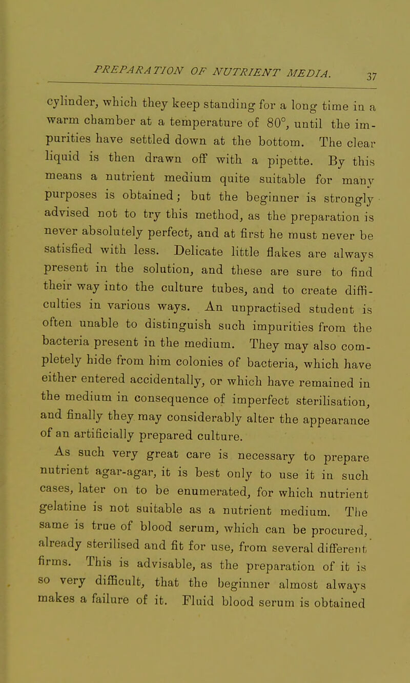 cylinder, which they keep standing for a long time in a warm chamber at a temperature of 80°, until the im- purities have settled down at the bottom. The clear liquid is then drawn off with a pipette. By this means a nutrient medium quite suitable for many purposes is obtained; but the beginner is strongly advised not to try this method, as the preparation is never absolutely perfect, and at first he must never be satisfied with less. Delicate little flakes are always present in the solution, and these are sure to find their way into the culture tubes, and to create diffi- culties in various ways. An unpractised student is often unable to distinguish such impurities from the bacteria present in the medium. They may also com- pletely hide from him colonies of bacteria, which have either entered accidentally, or which have remained in the medium in consequence of imperfect sterilisation, and finally they, may considerably alter the appearance of an artificially prepared culture. As such very great care is necessary to prepare nutrient agar-agar, it is best only to use it in such cases, later on to be enumerated, for which nutrient gelatme is not suitable as a nutrient medium. The same is true of blood serum, which can be procured, already sterilised and fit for use, from several different' firms. This is advisable, as the preparation of it is so very difficult, that the beginner almost always makes a failure of it. Fluid blood serum is obtained