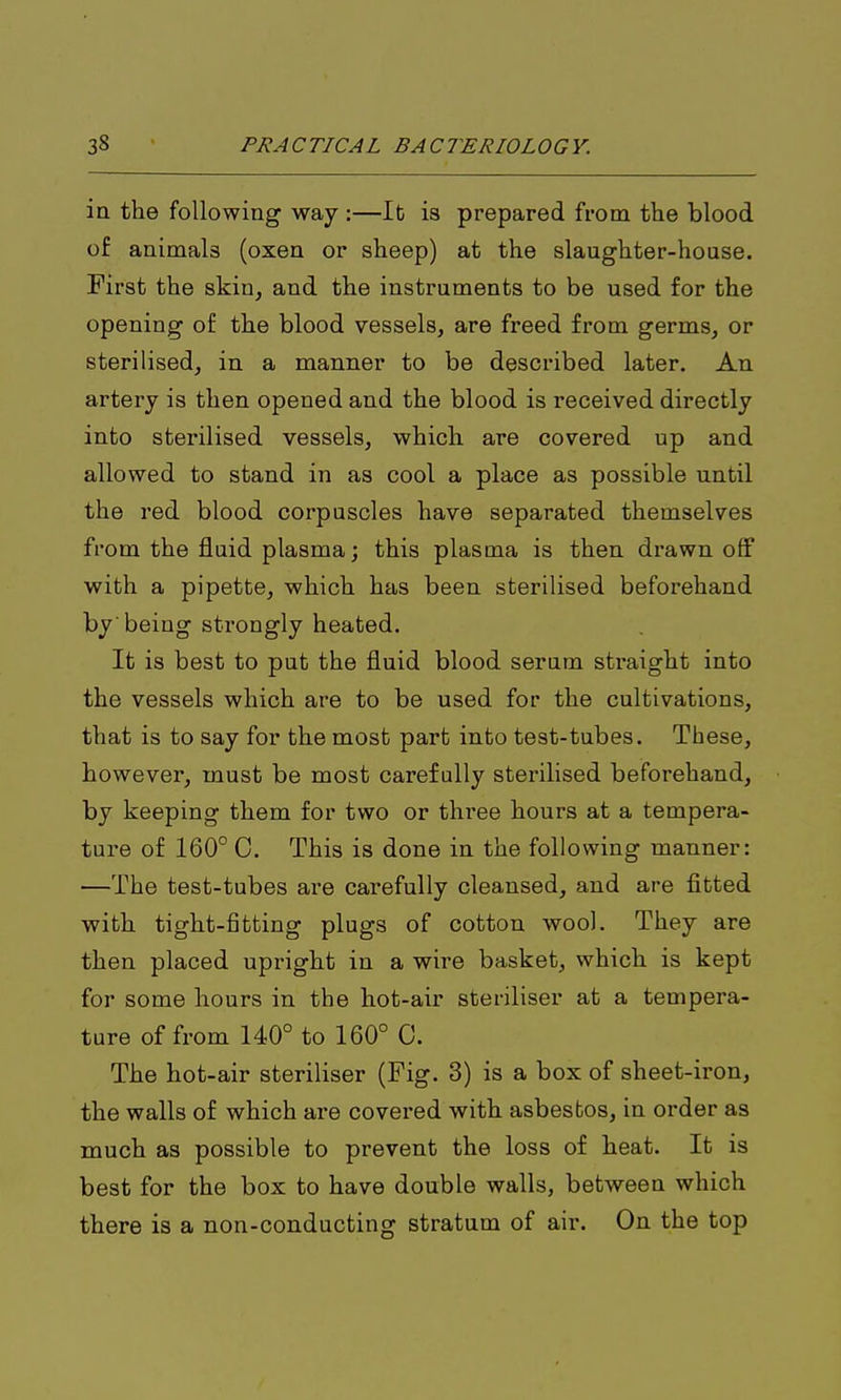 ia the following way :—lb is prepared from the blood of animals (oxen or sheep) at the slaughter-house. First the skin, and the instruments to be used for the opening of the blood vessels, are freed from germs, or sterilised, in a manner to be described later. An artery is then opened and the blood is received directly into sterilised vessels, which are covered up and allowed to stand in as cool a place as possible until the red blood corpuscles have separated themselves from the fluid plasma; this plasma is then drawn off with a pipette, which has been sterilised beforehand by being strongly heated. It is best to put the fluid blood serum sti'aight into the vessels which are to be used for the cultivations, that is to say for the most part into test-tubes. These, however, must be most carefully sterilised beforehand, by keeping them for two or three hours at a tempera- ture of 160° C. This is done in the following manner: —The test-tubes are carefully cleansed, and are fitted with tight-fitting plugs of cotton wool. They are then placed upright in a wire basket, which is kept for some hours in the hot-air steriliser at a tempera- ture of from 140° to 160° C. The hot-air steriliser (Fig. 3) is a box of sheet-iron, the walls of which are covei-ed with asbestos, in order as much as possible to prevent the loss of heat. It is best for the box to have double walls, between which there is a non-conducting stratum of air. On the top