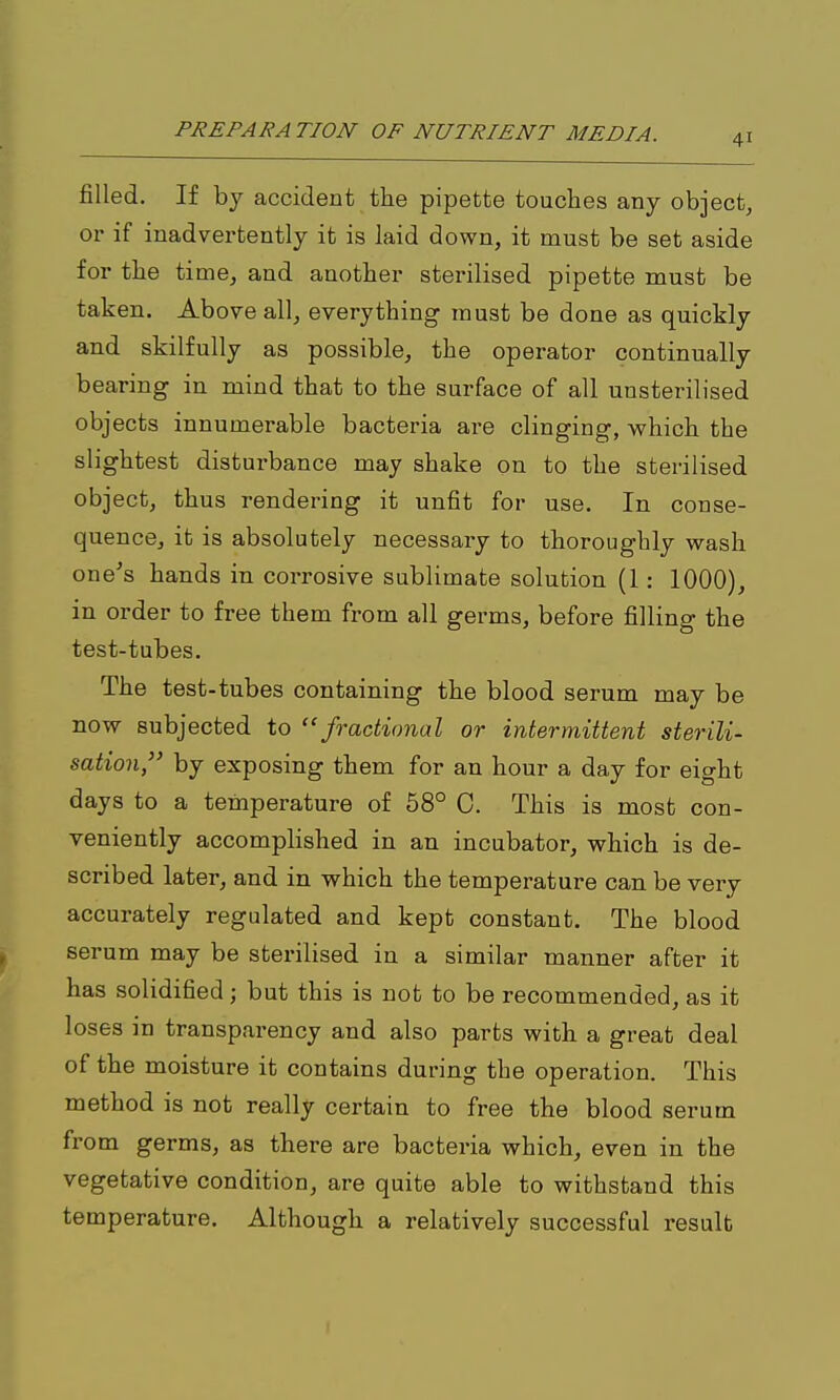 filled. If by accident the pipette touches any object, or if inadvertently it is laid down, it must be set aside for the time, and another sterilised pipette must be taken. Above all, everything must be done as quickly and skilfully as possible, the operator continually bearing in mind that to the surface of all unsterilised objects innumerable bacteria are clinging, which the slightest disturbance may shake on to the sterilised object, thus rendering it unfit for use. In conse- quence, it is absolutely necessary to thoroughly wash one's hands in corrosive sublimate solution (1: 1000), in order to free them from all germs, before filling the test-tubes. The test-tubes containing the blood serum may be now subjected to ''fractional or intermittent sterili- sation, by exposing them for an hour a day for eight days to a temperature of 58° C. This is most con- veniently accomplished in an incubator, which is de- scribed later, and in which the temperature can be very accurately regulated and kept constant. The blood serum may be sterilised in a similar manner after it has solidified; but this is not to be recommended, as it loses in transparency and also parts with a great deal of the moisture it contains during the operation. This method is not really certain to free the blood serum from germs, as there are bacteria which, even in the vegetative condition, are quite able to withstand this temperature. Although a relatively successful result I