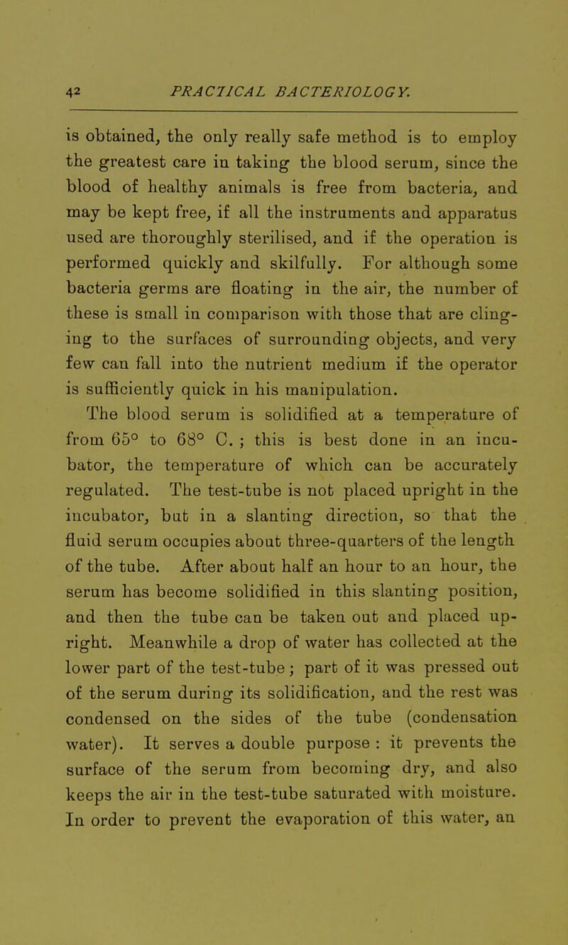 is obtained, the only really safe method is to employ the greatest care in taking the blood sernm, since the blood of healthy animals is free from bacteria, and may be kept free, if all the instruments and apparatus used are thoroughly sterilised, and if the operation is performed quickly and skilfully. For although some bacteria germs are floating in the air, the number of these is small in comparison with those that are cling- ing to the surfaces of surrounding objects, and very few can fall into the nutrient medium if the operator is sufficiently quick in his manipulation. The blood serum is solidified at a temperature of from 65° to 68° C. ; this is best done in an incu- bator, the temperature of which can be accurately regulated. The test-tube is not placed upright in the incubator, but in a slanting direction, so that the fluid serum occupies about three-quarters of the length of the tube. After about half an hour to an hour, the serum has become solidified in this slanting position, and then the tube can be taken out and placed up- right. Meanwhile a drop of water has collected at the lower part of the test-tube ; part of it was pressed out of the serum during its solidification, and the rest was condensed on the sides of the tube (condensation water). It serves a double purpose : it prevents the surface of the serum from becoming dry, and also keeps the air in the test-tube saturated with moisture. In order to prevent the evaporation of this water, an