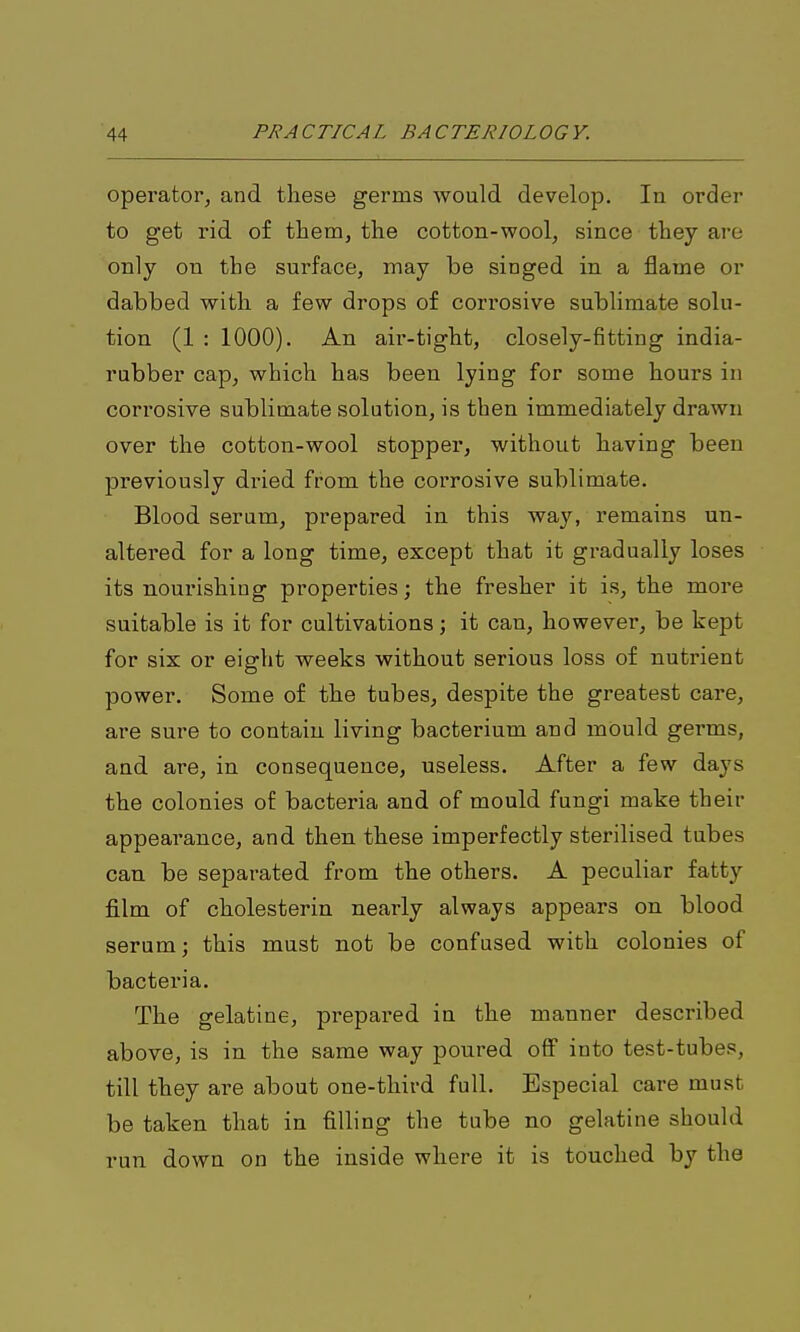 operator, and these germs would develop. In order to get rid of them, the cotton-wool, since they are only on the surface, may be singed in a flame or dabbed with a few drops of corrosive sublimate solu- tion (1 : 1000). An aii'-tight, closely-fitting india- rubber cap, which has been lying for some hours in corrosive sublimate solution, is then immediately drawn over the cotton-wool stopper, without having been previously dried from the corrosive sublimate. Blood serum, prepared in this way, remains un- altered for a long time, except that it gradually loses its nourishing properties; the fresher it is, the more suitable is it for cultivations; it can, however, be kept for six or eight weeks without serious loss of nutrient power. Some of the tubes, despite the greatest care, are sure to contain living bacterium and mOuld germs, and are, in consequence, useless. After a few days the colonies of bacteria and of mould fungi make their appearance, and then these imperfectly sterilised tubes can be separated from the others. A peculiar fatty film of cholesterin nearly always appears on blood serum; this must not be confused with colonies of bacteria. The gelatine, prepared in the manner described above, is in the same way poured off into test-tubes, till they are about one-third full. Especial care must be taken that in filling the tube no gelatine should run down on the inside where it is touched by the