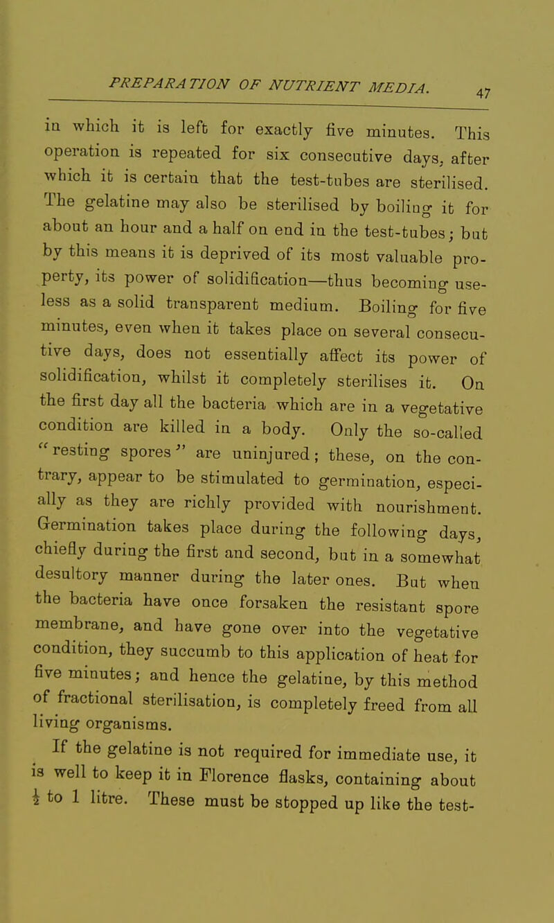 47 in which it is left for exactly five minutes. This operation is repeated for six consecutive days, after which it is certain that the test-tnbes are sterilised. The gelatine may also be sterilised by boiling it for about an hour and a half on end in the test-tubes; but by this means it is deprived of its most valuable pro- perty, its power of solidification—thus becoming use- less as a solid transparent medium. Boiling for five minutes, even when it takes place on several consecu- tive days, does not essentially affect its power of solidification, whilst it completely sterilises it. On the first day all the bacteria which are in a vegetative condition are killed in a body. Only the so-called  resting sporesare uninjured; these, on the con- trary, appear to be stimulated to germination, especi- ally as they are richly provided with nourishment. Germination takes place during the following days, chiefly during the first and second, but in a somewhat desultory manner during the later ones. But when the bacteria have once forsaken the resistant spore membrane, and have gone over into the vegetative condition, they succumb to this application of heat for five minutes; and hence the gelatine, by this method of fractional sterilisation, is completely freed from all living organisms. If the gelatine is not required for immediate use, it is well to keep it in Florence flasks, containing about