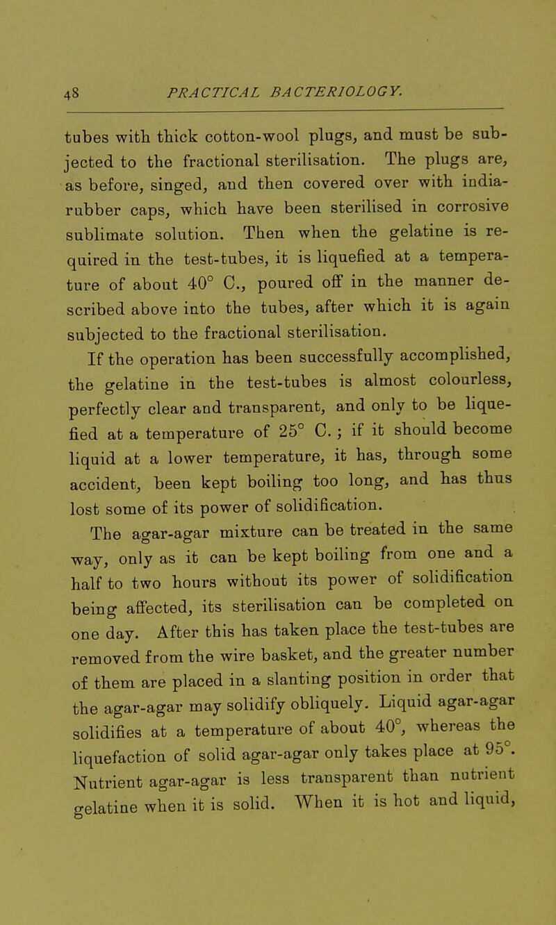 tubes with thick cotton-wool plugs, and must be sub- jected to the fractional sterilisation. The plugs are, as before, singed, and then covered over with india- rubber caps, which have been sterilised in corrosive sublimate solution. Then when the gelatine is re- quired in the test-tubes, it is liquefied at a tempera- ture of about 40° 0., poured off in the manner de- scribed above into the tubes, after which it is again subjected to the fractional sterilisation. If the operation has been successfully accomplished, the gelatine in the test-tubes is almost colourless, perfectly clear and transparent, and only to be lique- fied at a temperature of 25° C.; if it should become liquid at a lower temperature, it has, through some accident, been kept boiling too long, and has thus lost some of its power of solidification. The agar-agar mixture can be treated in the same way, only as it can be kept boiling from one and a half to two hours without its power of solidification being affected, its sterilisation can be completed on one day. After this has taken place the test-tubes are removed from the wire basket, and the greater number of them are placed in a slanting position in order that the agar-agar may solidify obliquely. Liquid agar-agar solidifies at a temperature of about 40°, whereas the liquefaction of solid agar-agar only takes place at 95°. Nutrient agar-agar is less transparent than nutrient gelatine when it is solid. When it is hot and liquid,