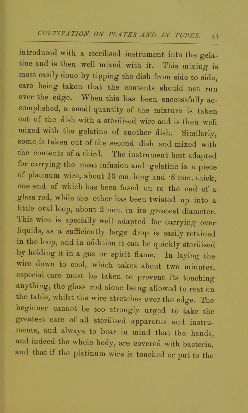 introduced with a sterilised instrument into the gela- tine and is then well mixed with it. This mixing is most easily done by tipping the dish from side to side, care being taken that the contents should not run over the edge. When this has been successfully ac- complished, a small quantity of the mixture is taken out of the dish with a sterilised wire and is then well mixed with the gelatine of another dish. Similarly, some is taken out of the second dish and mixed with the contents of a third. The instrument best adapted for carrying the meat infusion and gelatine is a piece of platinum wire, about 10 cm. long and -8 mm. thick, one end of which has been fused on to the end of a glass rod, while the other has been twisted up into a little oval loop, about 2 mm. in its greatest diameter. This wire is specially well adapted for carrying over liquids, as a sufficiently large drop is easily retained in the loop, and in addition it can be quickly sterilised by holding it in a gas or spirit flame. In laying the wire down to cool, which takes about two minutes, especial care must be taken to prevent its touching anything, the glass rod alone being allowed to rest on the table, whilst the wire stretches over the edge. The beginner cannot be too strongly urged to take the greatest care of all sterilised apparatus and instru- ments, and always to bear in mind that the hands, and indeed the whole body, are covered with bacteria, and that if the platinum wire is touched or put to the