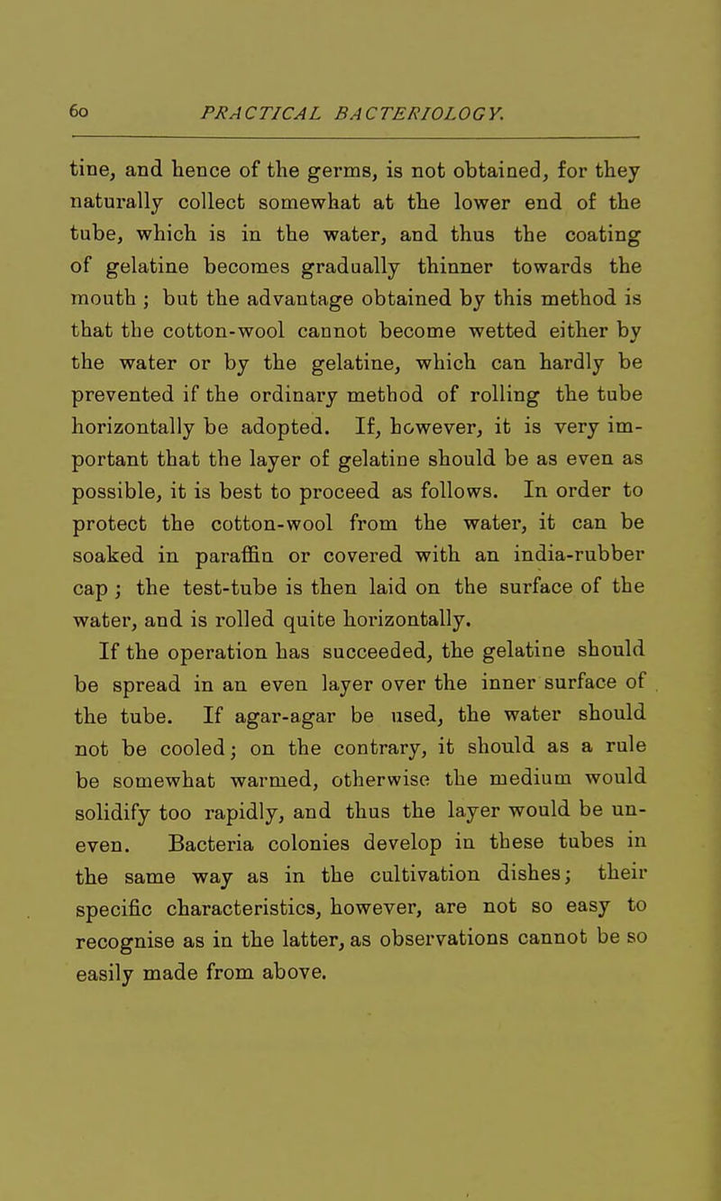 tine, and hence of the germs, is not obtained, for they naturally collect somewhat at the lower end of the tube, which is in the water, and thus the coating of gelatine becomes gradually thinner towards the mouth J but the advantage obtained by this method is that the cotton-wool cannot become wetted either by the water or by the gelatine, which can hardly be prevented if the ordinary method of rolling the tube horizontally be adopted. If, however, it is very im- portant that the layer of gelatine should be as even as possible, it is best to proceed as follows. In order to protect the cotton-wool from the water, it can be soaked in paraffin or covered with an india-rubber cap ; the test-tube is then laid on the surface of the water, and is rolled quite horizontally. If the operation has succeeded, the gelatine should be spread in an even layer over the inner surface of the tube. If agar-agar be used, the water should not be cooled; on the contrary, it should as a rule be somewhat warmed, otherwise the medium would solidify too rapidly, and thus the layer would be un- even. Bacteria colonies develop in these tubes in the same way as in the cultivation dishes; their specific characteristics, however, are not so easy to recognise as in the latter, as observations cannot be so easily made from above.